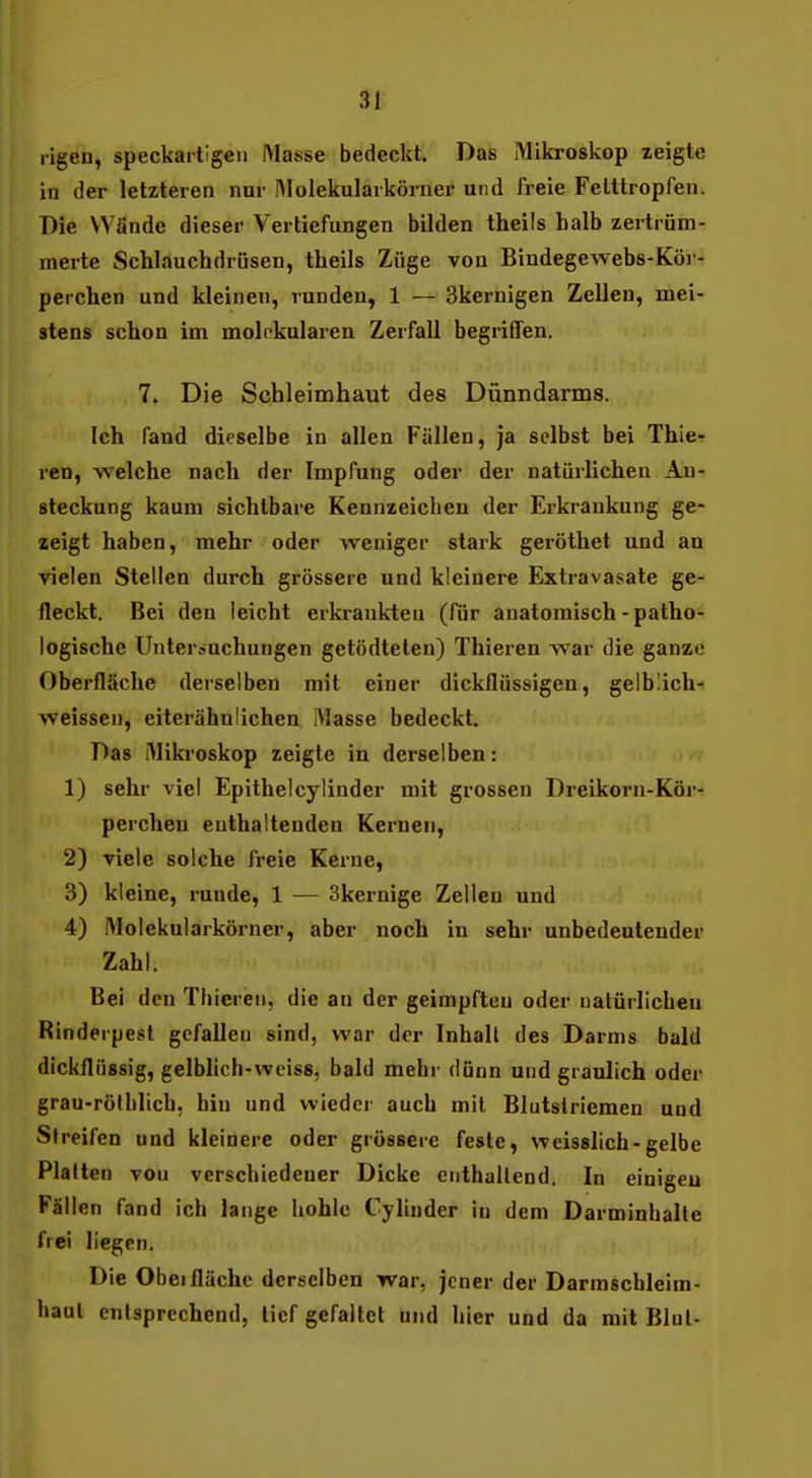 ligen, speckartlgeii IMasse bedeckt. Das Mikroskop zeigte iu der letzteren nur IMolekularkörner und freie Felttropfen. Die Wände dieser Vertiefungen bilden theils halb zertrüm- merte Schlauchdrüsen, theils Züge von Bindegewebs-Köi - perchen und kleinen, runden, 1 — Skernigen Zellen, mei- stens schon im molokularen Zerfall begriffen. 7. Die Schleimhaut des Dünndarms. Ich fand dieselbe in allen Füllen, ja selbst bei Thier ren, welche nach der Impfung oder der natürlichen An- steckung kaum sichtbare Kennzeichen der Erkrankung ge- zeigt haben, mehr oder weniger stark geröthet und an vielen Stellen durch grössere und kleinere Extravasate ge- fleckt. Bei den leicht erkrankten (fiir anatomisch-patho- logische Unterauchungen getödtelen) Thieren war die ganze Oberfläche derselben mit einer dickflüssigen, geibüch-? weissen, eiterähnlichen Masse bedeckt. Das IMiki'oskop zeigte in derselben: 1) sehr viel Epithelcylinder mit grossen Dreikorn-Kör- percheu enthaltenden Kernen, 2) viele solche freie Kerne, 3) kleine, runde, 1 — 3kernige Zellen und 4) Molekularkörner, aber noch in sehr unbedeutender Zahl. Bei den Thieren, die an der geimpften oder natürlichen Rinderpest gefallen sind, war der Inhalt des Darms bald dickflüssig, gelblich-weiss, bald mehr dünn und graulich oder grau-rölhlich, hin und wieder auch mit Blutstriemen und Streifen und kleinere oder grössere feste, weisslich-gelbe Platten von verschiedener Dicke enthallend. In einigen Fällen fand ich lange hohle Cylinder iu dem Darminhalte frei liegen. Die Obel fläche derselben war, jener der Darmscbleim- haul entsprechend, lief gefaltet und hier und da mit Blut-