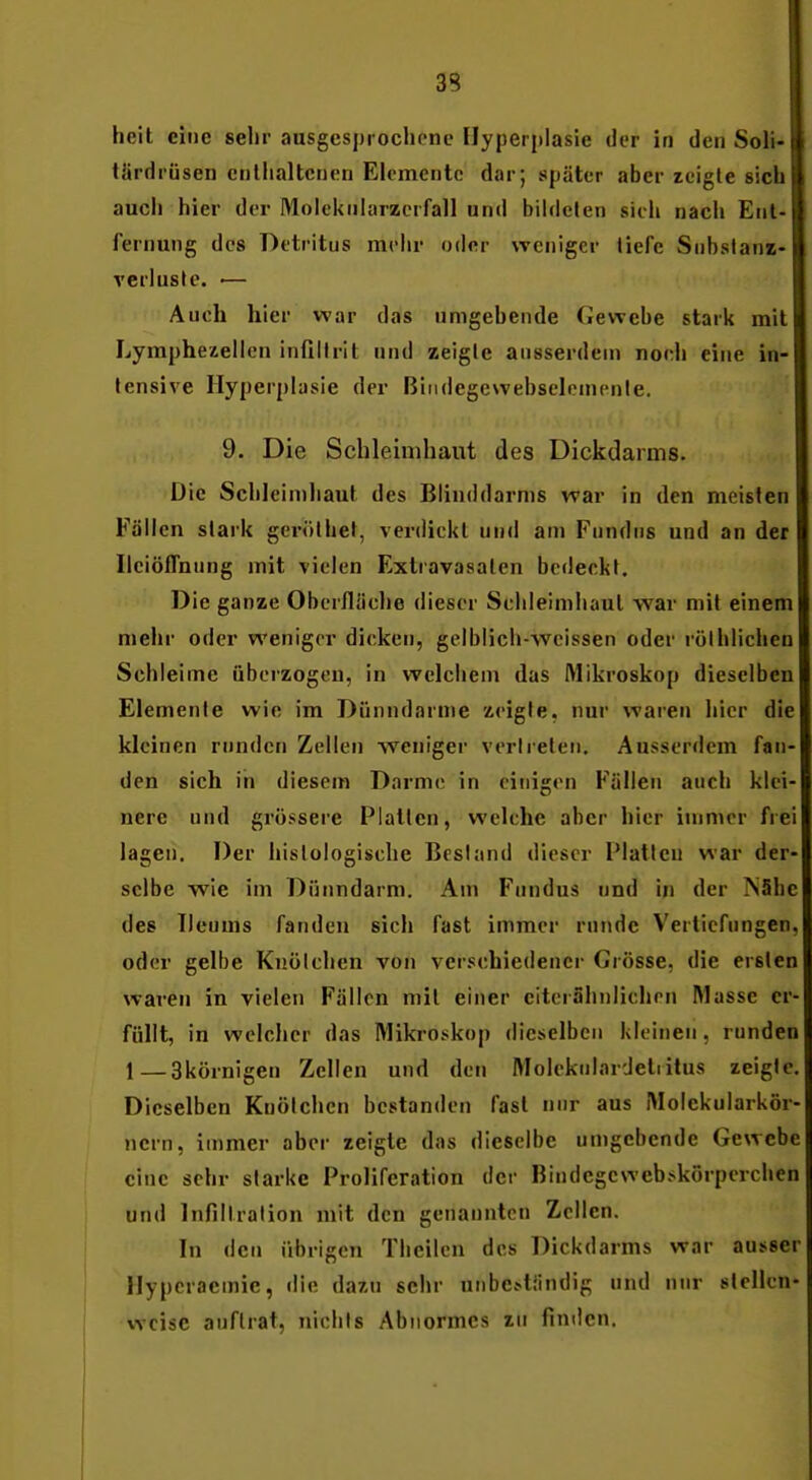 hell eine sehr ausgesprochene Hyperplasie der in den Soli- türdrüsen cnllialtcnen Elemente dar; später aber tcigte sich auch hier der Moleknlarzerfall und bildelen sich nach Ent- fernung des Detritus mehr oder weniger tiefe Snbslani- verlusle. •— Aueh hier war das umgebende Cewebe stark mit Lymphezellen infillrit und zeigle ausserdem noel» eine in- tensive Hyperplasie der Biiidegcwehselenienle. 9. Die Schleimhaut des Dickdarms. Die Schleiniliaut des Blinddarms war in den meisten Fällen stark gerölhet, verdickt und am Fundns und an der IleiöiTnung mit vielen Extravasalen bedeckt. Die ganze Oberfläche dieser Schleimhaut war mit einem n>ehr oder weniger dicken, gelblich-wcissen oder rölblichen Schleime überzogen, in welchem das Mikroskop dieselben Elemente wie im Dünndärme zeigte, nur waren hier die kleinen runden Zellen weniger verlreleii. Ausserdem fan- den sich in diesem Darme in einigen Fällen auch klei- nere und grössere Platten, welche aber hier immer frei lagen. Der hislologische Bestand dieser IMatleu war der- selbe wie im Dünndarm. Am Fundus und in der TSShc des TIeums fanden sich fast immer runde Vertiefungen, oder gelbe Knölchen von ver.««e,hiedencr Grösse, die ersten waren in vielen Fällen mit einer citerähnlichen Masse er- füllt, in welcher das Mikroskop dieselben kleinen, runden 1—akörnigen Zellen und den Molekniardetiitus zeigte. Dieselben Knötchen bestanden fast nur aus Molekularkör- nern, immer aber zeigte das dieselbe umgebende Gewebe eine sehr starke Proliferation der Bindegcweb>»körperchen und Infiltration mit den genannten Zellen. In den übrigen Theilcn des Dickdarms war ausser llypcraemic, die dazu sehr unbe.sliindig und nur slellen- vvcisc auftrat, nichts Abnormes zu finden.