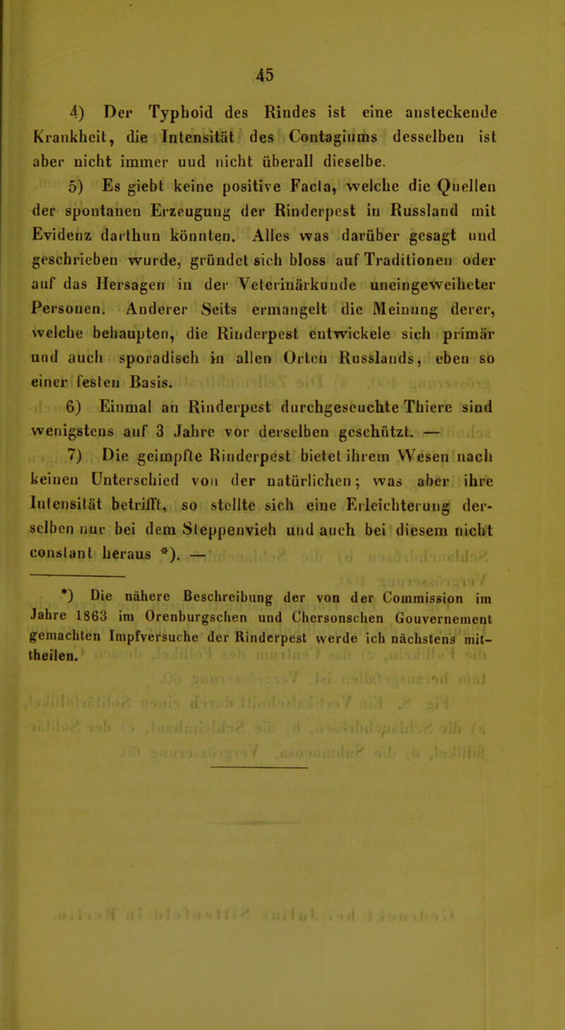 4) Der Typhoid des Rindes ist eine ansteckende Krankheit, die Intensität des Contaginms desselben ist aber nicht immer und nicht überall dieselbe. 5) Es giebt keine positive Facia, weiche die Quellen der spontanen Erzeugung der Rinderpest in Russland mit Evidenz darthun könnten. Alles was darüber gesagt und geschrieben wurde, gründet sich bloss auf Traditionen oder auf das Hersagen in der Veterinärknude uneingeweiheter Personen. Anderer Seits ermangelt die Meinung derer, welche behaupten, die Rinderpest entwickele sich primär und auch sporadisch in allen Orten Russlauds, ebeu so einer festen Basis. 6) Einmal an Rinderpest durchgescuehte Thiere sind wenigstens auf 3 Jahre vor derselben geschützt. — 7) Die geimpfte Rinderpest bietet ihrem Wesen nach keinen Unterschied von der natürlichen; was aber ihre Infensilät betrilft, so stellte sich eine Erleichterung der- selben nur bei dem Sleppenvieh und auch bei diesem nicht conslant heraus *). — *) Die nähere Beschreibung der von der Commission im Jahre 1863 im Orenburgsciien und Chcrsonschen Gouvernement gemachten Impfversuche der Rinderpest werde ich nächstens mit- theilen.