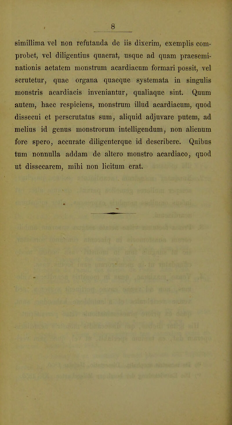 simillima vel non refutanda de iis dixerira, exemplis com- probet, vel diligentius quaerat, usque ad quam praesemi- nationis aetatem monstrum acardiacum formari possit, vel scrutetur, quae Organa quaeque systemata in singulis monstris acardiacis inveniantiir, qualiaque sint. Quum autem, haec respiciens, monstrum illud acardiacum, quod dissecui et perscrutatus sum, aliquid adjuvare putem, ad melius id genus monstrorum intelligendum, non alienum fore spero, accurate diligenterque id describere. Quibus tum nonnulla addam de altero monstro acavdiaco, quod ut dissecarem, mihi non licitum erat.