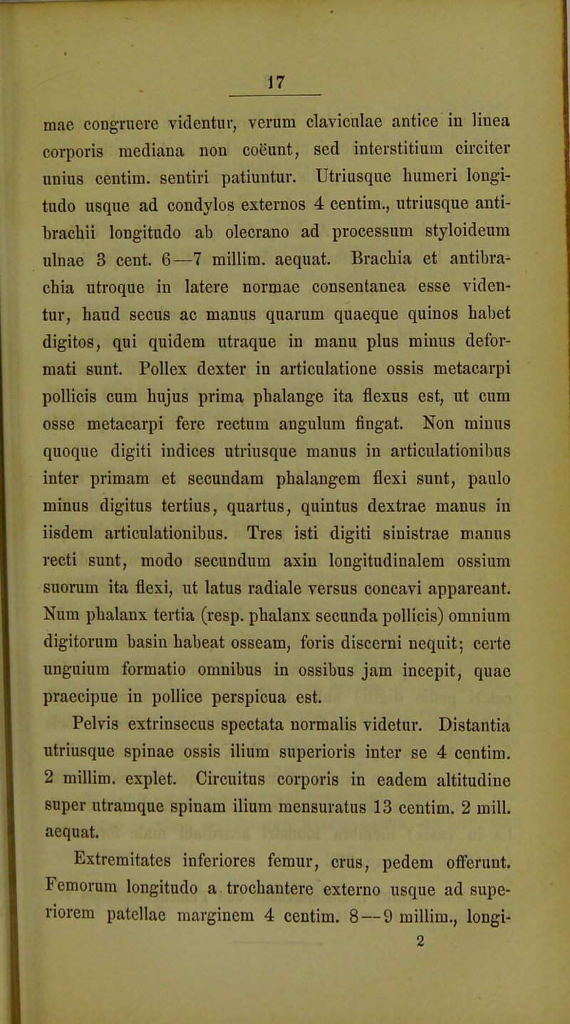 mae cougvuere videntiir, verum claviciilae antice in linea corporis mediana non coeunt, sed interstitium circiter unius centim. sentiri patiuutur. Utriusque liumeri longi- tudo usque ad condylos externos 4 centim., utriusque anti- bracliii longitudo ab olecrano ad processum styloideura ulnae 3 cent. 6—7 millim. aequat. Brachia et antibra- cbia utroque in latere normae consentanea esse viden- tur, band secus ac manus quarum quaeque quinos babet digitos, qui quidem utraque in manu plus minus defor- mati sunt. Pollex dexter in articulatione ossis metacarpi poUicis cum hujus prima pbalange ita flexus est, ut cum osse metacarpi fere rectum angulum fingat. Non minus quoque digiti indices utriusque manus in articulationibus inter primam et secundam phalangem flexi sunt, paulo minus digitus tertius, quartus, quintus dextrae manus in iisdem articulationibus. Tres isti digiti sinistrae manus reeti sunt, modo secundum axin longitudinalem ossium suorum ita flexi, ut latus radiale versus concavi appareant. Num pbalanx tertia (resp. pbalanx secunda pollicis) omnium digitorum basin babeat osseam, foris discerni nequit; certe unguium formatio omnibus in ossibus jam incepit, quae praecipue in poUice perspicua est. Pelvis extrinsecus spectata normalis videtur. Distantia utriusque Spinae ossis ilium superioris inter se 4 centim, 2 millim. explet. Circuitus corporis in eadem altitudine super utramque spinam ilium mensuratus 13 centim. 2 mill. aequat. Extremitates inferiores femur, crus, pedem ofierunt. Femorum longitudo a trochantere externo usque ad supe- riorem patellae marginem 4 centim. 8 — 9 millim., longi- 2