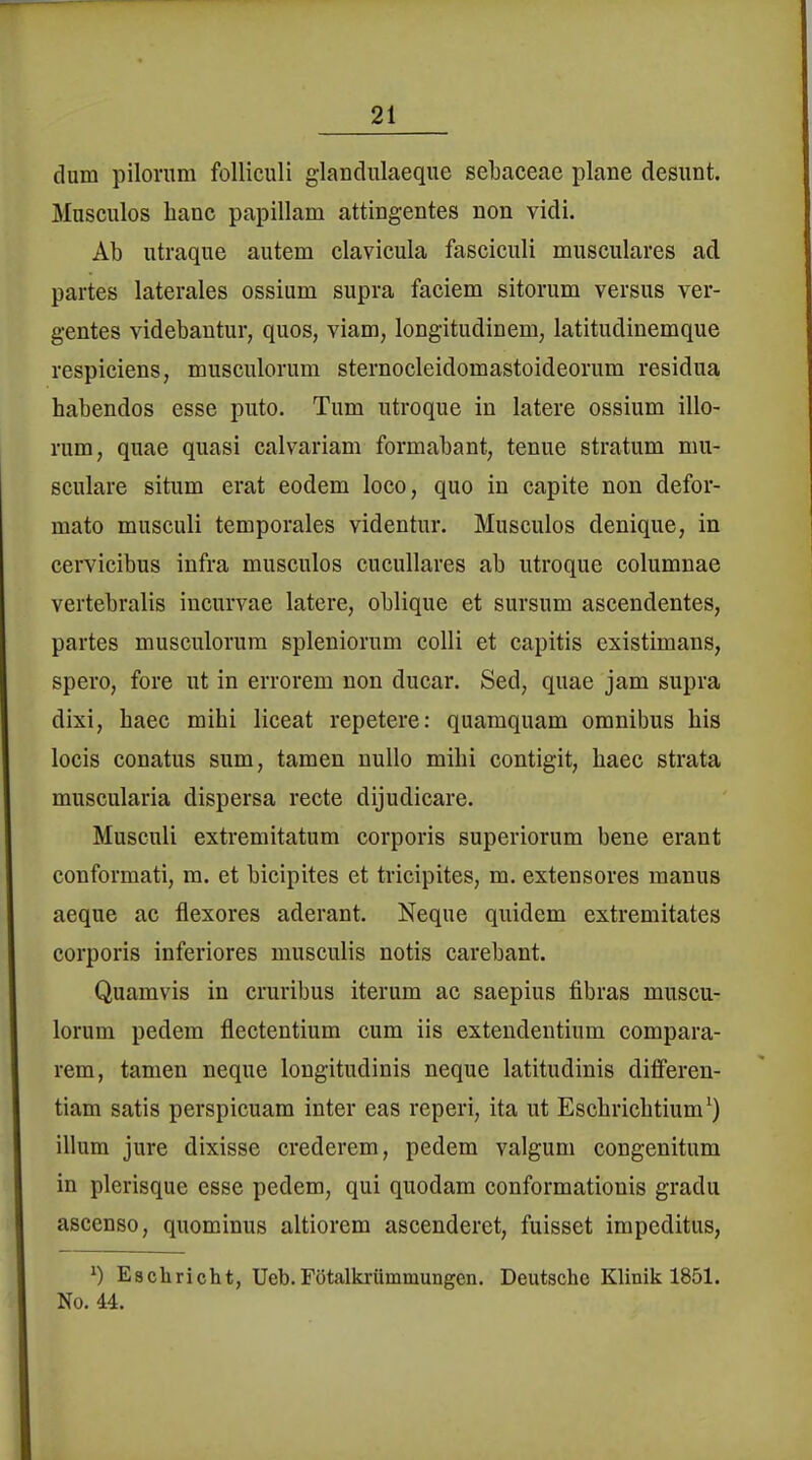 dum pilonim folliculi glandulaeque sebaceae plane desunt. Musculos lianc papillam attingentes non vidi. Ab utraque autem clavicula fasciculi musculares ad partes laterales ossium supra faciem sitorum versus ver- gentes videbantur, quos, viam, longitudiuem, latitudinemque respiciens, musculorum sternocleidomastoideorum residua habendos esse puto. Tum utroque in latere ossium illo- rum, quae quasi calvariam formabant, tenue Stratum mu- sculare situm erat eodem loco, quo in capite non defor- mato musculi temporales videntur. Musculos denique, in cervicibus infra musculos cucullares ab utroque columnae vertebralis incurvae latere, oblique et sursum ascendentes, partes musculorum spleniorum colli et capitis existimans, spero, fore ut in errorem non ducar. Sed, quae jam supra dixi, baec mihi liceat repetere: quamquam omnibus bis locis conatus sum, tamen nullo mihi contigit, baec strata muscularia dispersa recte dijudicare. Musculi extremitatum corporis superiorum bene eraut conformati, m. et bicipites et tricipites, m. extensores manus aeque ac flexores aderant. Neque quidem extremitates corporis inferiores musculis notis carebant. Quamvis in cruribus iterum ac saepius fibras muscu- lorum pedem flectentium cum iis extendentium compara- rem, tamen neque longitudinis neque latitudinis diflferen- tiam satis perspicuam inter eas reperi, ita ut Eschricbtium') illum jure dixisse crederem, pedem valgum congenitum in plerisque esse pedem, qui quodam conformationis gradu ascenso, quominus altiorem ascenderet, fuisset impeditus, ^) Eacbricht, Ueb.Fötalkrümmungen. Deutsche Klinik 1851. No. 44.