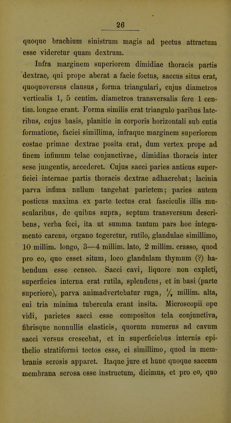 quoque brachium sinistrum magis ad pectus attractum esse videretur quam dextrum. Infra marginem superiorem dimidiae thoracis partis dextrae, qui prope aberat a facie foetus, Saccus situs erat, quoquoversus clausus, forma triangulär!, cujus diametros verticalis 1, 5 centim. diametros transversalis fere 1 cen- tim. loDgae erant. Forma similis erat triangulo paribus late- ribus, cujus basis, planitie in corporis horizontali sub cutis formatione, faciei simillima, infraque marginem superiorem costae primae dextrae posita erat, dum Vertex prope ad finem infimum telae conjunctivae, dimidias thoracis inter sese jungentis, accederet. Cujus sacci paries anticus super- ficiei internae partis thoracis dextrae adhaerebat; lacinia parva infima nullum tangebat parietem; paries autem posticus maxima ex parte tectus erat fasciculis illis mu- scularibus, de quibus supra, septum transversum descri- bens, verba feci, ita ut summa tantum pars hoc integu- mento carens, organo tegeretur, rutilo, glandulae simillimo, 10 millim. longo, 3—4 millim. lato, 2 millim. crasso, quod pro eo, quo esset situm, loco glandulam thymum (?) ha- bendum esse censeo. Sacci cavi, liquore non expleti, superficies interna erat rutila, splendens, et in basi (parte superiore), parva animadvertebatur ruga, millim. alta, cui tria minima tubercula erant insita. Microscopii ope vidi, parietes sacci esse compositos tela conjunctiva, fibrisque nonnullis elasticis, quorum numerus ad cavum sacci versus crescebat, et in superficiebus internis epi- thelio stratiformi tectos esse, ei simillimo, quod in mem- branis serosis apparet. Itaque jure et hunc quoque saccum membrana serosa esse instructum, dicimus, et pro eo, quo