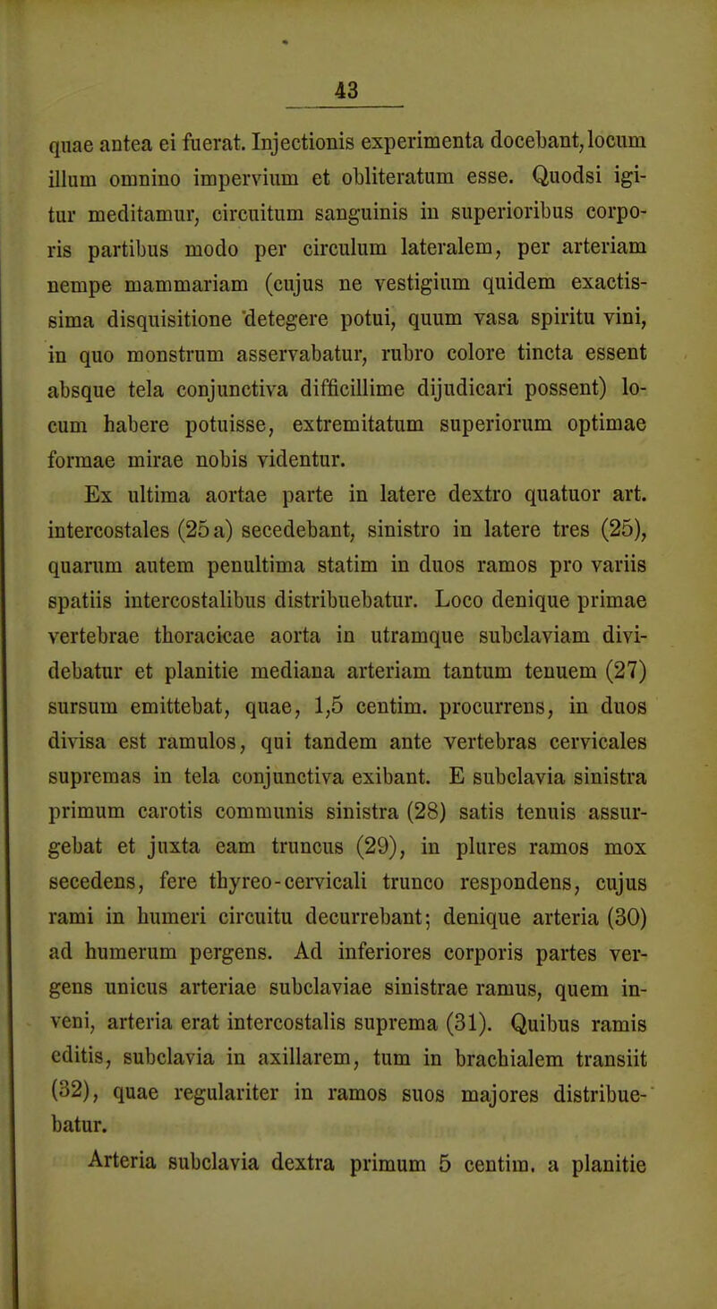 qiiae antea ei fiierat. Injectionis experimenta docebant,locum illum omnino impervium et obliteratum esse, Quodsi igi- tur meditamur, cireiiitum sanguinis in superioribus corpo- ris partibus modo per circulum lateralem, per arteriam nempe mammariam (cujus ne vestigium quidem exactis- ßima disquisitione detegere potui, quum vasa spiritu vini, in quo monstrum asservabatur, rubro colore tincta essent absque tela conjunctiva difficillime dijudicari possent) lo- cum habere potuisse, extremitatum superiorum optimae formae mirae nobis videntur. Ex ultima aortae parte in latere dextro quatuor art. intercostales (25 a) secedebant, sinistro in latere tres (25), quarum autem penultima statim in duos ramos pro variis spatiis intercostalibus distribuebatur. Loco denique primae vertebrae thoracicae aorta in utramque subclaviam divi- debatur et planitie mediana arteriam tantum tenuem (27) sursum emittebat, quae, 1,5 centim. procurrens, in duos divisa est ramulos, qui tandem ante vertebras cervicales supremas in tela conjunctiva exibant. E subclavia sinistra primum carotis communis sinistra (28) satis tenuis assur- gebat et juxta eam truncus (29), in plures ramos mox secedens, fere thyreo-cervicali trunco respondens, cujus rami in humeri circuitu decurrebant; denique arteria (30) ad humerum pergens. Ad inferiores corporis partes ver- gens unicus arteriae subclaviae sinistrae ramus, quem in- veni, arteria erat intercostalis suprema (31). Quibus ramis editis, subclavia in axillarem, tum in brachialem transiit (32), quae regulariter in ramos suos majores distribue- batur. Arteria subclavia dextra primum 5 centim. a planitie