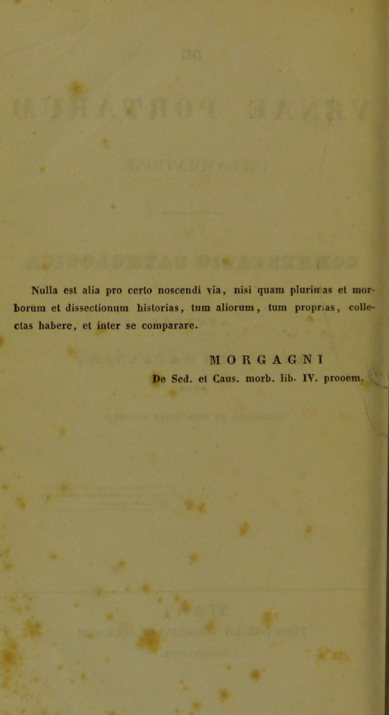 Nulla est alia pro cerlo noscendi via, nisi quam plurinras et mor- borura et disseclionum historias, tum aliorum, tum propr.as, colle- clas habere, et inter se comparare. MORGAGNI