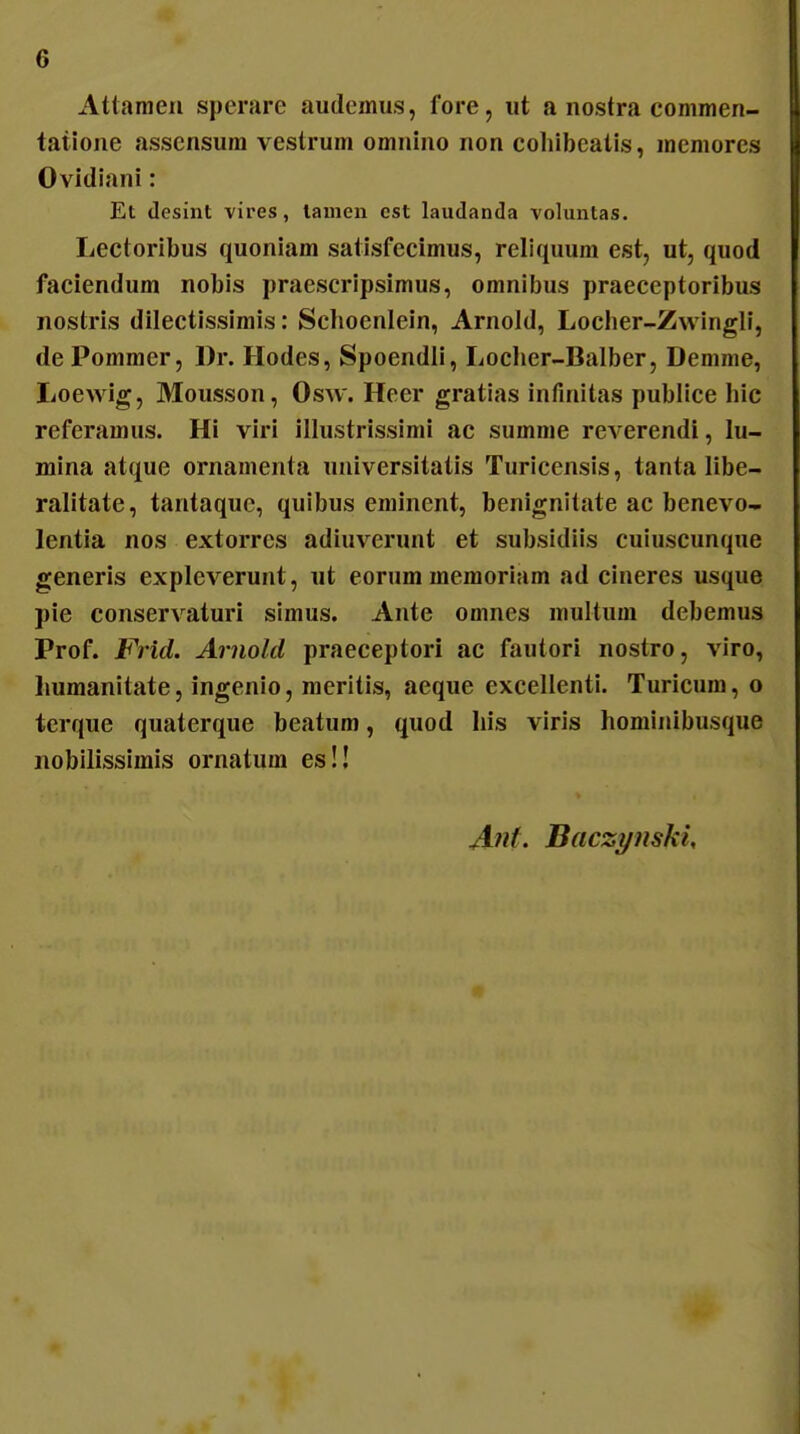 Attanieu sperare audcmus, fore, iit a nostra commen- tatione assensum vestrum omuino non coliibeatis, memores Ovidiani: Et desint vires, laiiicn est laudanda voluntas. Lectoribus quoniam salisfecimus, reliquum est, ut, qiiod faciendum nobis praescripsimus, omnibus praeceptoribus nostris dilectissimis: Schoenlein, Arnold, Locher-Zwingll, de Pommer, Dr. Hodes, Spoendll, Locher-Balber, Demme, lioewig, Mousson, Osw. Heer gratias infmitas publice hic referamiis. Hi viri illiistrissimi ac summe reverendi, lu- mina atque ornamenta uuiversitalis Turicensis, tanta libe- ralitate, taiitaquc, qulbus eminent, benignitate ac benevo- lentia nos extorres adiuverunt et subsidiis cuiuscunque generis expleverunt, ut eorum memoriam ad cineres usque pie conservaturi simus. Ante omnes multum debemus Prof. Frid. Arnold praeceptori ac fautori nostro, viro, liumanitate, ingenio, meritis, aeque excellenti. Turicum, o terque quaterque beatum, quod Iiis viris hominibusque nobilissimis ornatum es!! Anf. BaczynskU