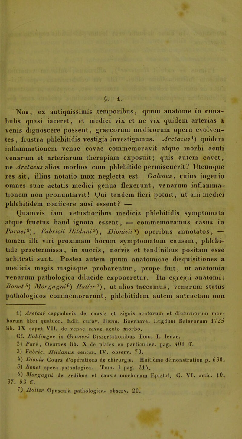 §. 1. Nos, ex autiquissimis teniporibus, quuiii anatome in cuna- l)ulis quasi iaceret, et mcdici vix et ne vix quidem arterias a venis dignoscei-e possent, graecoriiui medicorum opera evolven- tes , frustra phlebitidis vestigia inYcstigamus. Aretaeus i) quidem inflaminalionem venae cavae commemoravit atque morbi aculi venarum et arteriarum iherapiam exposuit; quis autem cavet, •aQ Aretaeus z\\Q& morbos cum phlebitide permiscuerit? Ulcunque res sit, illius notatio mox neglccta est. Galenits, cnius ingenio omnes suae aetalis medici genua flexerunt, venarum inflamma- tionem non pronuntiavil! Qui tandem iieri poluit, ut alii medici phlebitidem coniicere ausi essent':' — Quauivis iam vetustioribus inedicis pbicbilidis symplomala atque fruclus haud ignola essent, — commcuioramus casus in Paraei^), Fabricii Bildani^), Dionisii^) opcribns annotatos, — tarnen illi viri proximani horum symploiualum causam, phlebi- tide praetermissa , in succis, nervis et tendinibus positam esse arbitrati sunt. Postea autem quum analomicae disquisitiones a medicis magis magisqne probarentur, prope fuit, ut anatomia venarum pathologica dilucide exponeretur. Ita egregii analomi: Bonet^) Morgagni^) Haller , ut alios taceanms, venarum Status palhologicos conimemorarunt, phlebitidem autem anteactam non 1) Arttaei cappadocis de causis et sigiiis aciitoruin et diutiinioriiin inor- borum libri quntuor. Edit. curav, Herrn. Boerliave. Lugdiini Batavot'uin 1725 Hb. IX c.iput VII. de venae cavae acuto morbo. Cf. Baldin^er in Gruneri Dissertatioiiibus Tom. I. lenae. 2) Pari:, Oeuvres üb. X de plaies en pnrticulier. pag. 401 ff. 3) Vabric, Hildanus ceiitur. IV. observ. 70. 4) Dionis Cours d'opcralions de Chirurgie. Huilieme dvinonstralion p. 630. 5) Bonet opera pathologica. Tom. I pag. 216. 6) Morgagni de sedibus et causis iiiorborum Epislol. C VI. arlic. 10. 37. 5 3 ff.