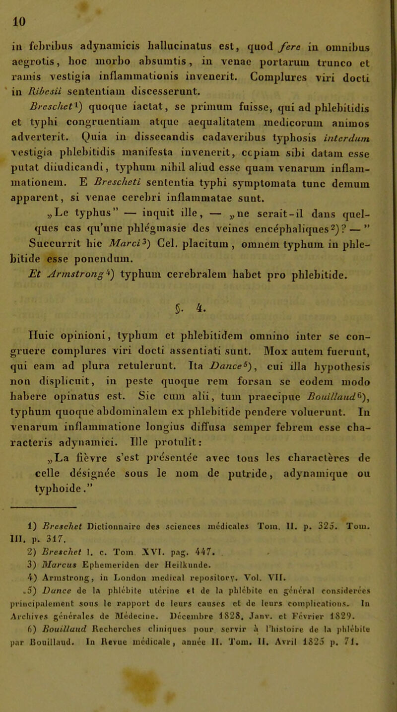 ia fehrihus adynamicis hallucinalus est, quod fcre iii oinnilms aegrotis, hoc iiiorbo absuiutis, in venae portarmu trunco et ramis vestigia inflammalionis invenerit. Complures viri docli, ' in Ribesii sentcntiam discesserunt. Breschet ^) quoque iaclat, se primum fuisse, qui ad phlebilidis et typhi congruentiam atque aequalitateni medicorum auiiuos adverterit. Quia in dissecandis cadaveribus typhosis intcrdun vestigia phlebitidis manifesta invenerit, ccpiam sibi datain esse putat diiudicandi, typhum nihil aliud esse quam venarum inflaui- mationein, E Brescheti sententia typhi symptoniata tunc demum apparent, si venae cerebri inflammatae sunt. „Le typhus — inquit ille, — „ne serait-il dans quel- ques cas qu'une phlegmasie des veincs encephaliques^)? —  Succurrit hie MarcO) Gel. placitum, omnem typhum in phle- bitide esse ponendum. Et Armstrong'*) typhum cerebralem habet pro phlebitide. 5. 4. Huic opinioni, typhum et phlebilidem omnino inter se con- gruere complures viri docti assentiati sunt, Mox autem fuerunt, qui eam ad plura retulerunt. Ita Dance^), cui illa hypothesis non displicuit, in peste quoque rem forsan se eodem modo habere opinatus est. Sic cum alii, tum praecipue Bouilland^), typhum quoque abdominalem ex phlebitide pendere voluerunt. In venarum inflammatione longius diffusa Semper febrem esse cha- racteris ad}niamici. Ille protulit: „La lievre s'est presenle'e avec lous les characleres de Celle designee sous le nom de putride, adynamique ou typhoide. 1) Breschet Diclioiiiiairc des science.s niödicales Tom. II. p. 325. Tom, III. p. 317. 2) Bretchet I. c. Tom. XVI, pag. 447. 3) Marcus Ephemeriden der Heilkunde, 4) Armstrong, iu London medical reposilorv. Vol. VII. >5) Dance de Ia phlebile ulcrine et de Ia plilcbite cn göncr«! ronsiderccs priiicipalement sous le rapport de leurs causes et de leurs coinplicnlion.«. In Arcliive.s göneralcs de Medecine, Docembre 1828. Janv, cl Frvrier 182'). 6) Bouillaud Rechcrcbcs ciiniqucs pour scrvir h rhisloire de 1a plilöbilu par Bouillaud. In Kevuc iiicdicale, aniR'ü II. 'J'om. II. Avril 1S25 p. 71.