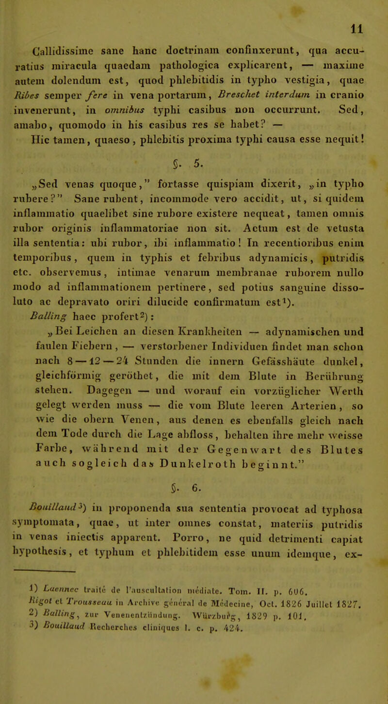 Callidissiine sane hanc doctrinam confinxerunt, qua accu- ratius miracula quaedam pathologica explicarent, — maxiine autein dolenduni est, quod phlebitidis in typho vestigia, quae Ribes Semper/er« in vena portarum, Breschet interdum in cranio invenerunt, in omnibus typhi casibus non oceurrunt. Sed, amabo, quomodo in bis casibus res se habet? — Hic tarnen, quaeso , phlebitis proxima typhi causa esse nequit! 5. 5. „Sed venas quoque, fortasse quispiam dixerit, „in t5'^pho rubere? Sanerubent, incommode vero accidit, ut, si quidciu inflammatio quaelibet sine rubore existere nequeat, tarnen omnis rubor originis inflammatoriae non sit. Actum est de vetusta illa sententia: ubi rubor, ibi inflammatio! In recentioribus enim temporibus, quem in typhis et febribus adynamicis, putridis etc. observemus, inlimae venarum membranae ruborem nullo modo ad inflammationem pertinere, sed potius sanguine disso- luto ac depravato oriri dilucide confirmatum est^). Balling haec profert^): „Bei Leichen an diesen Kranidieiten — adynamischen und faulen Fiebern , — verstoi-bener Individuen findet man schon nach 8 —12 — 2i Stunden die innern Gefässhäute dunkel, gleichförmig gerüthet, die mit dem Blute in Beriihi-ung stehen. Dagegen — und worauf ein vorzüglicher Werth gelegt werden muss — die vom Blute leeren Arterien, so wie die obern Venen, aus denen es ebenfalls gleich nach dem Tode durch die Lage abfloss, behalten ihre mehr weisse Farbe, während mit der Gegenwart des Blutes auch sogleich das Dunhelroth beginnt. 5. 6. Boiiilland^) in proponenda sua sententia provocat ad t3'phosa symptomata, quae, ut iuter omnes constat, materiis putridis in venas iniectis apparent. Porro, ne quid detrimenti capiat hypothesis, et typhum el phlebitidem esse unum idemque, cx- 1) Laenncc Iraite de Tauscultnlion mediale. Tom. II. p. 6U6. Higol cl Troiisgeau in Aichivc gencral de Mcdeciiie, Oct. 1826 Juillct 1827. 2) Balling^ zur VeneiicnUiindiing. VVUr/.biifg, 1829 p. 101, 3) Bouillaud Uecherclies cliiiiqucs I. c. p. 424.