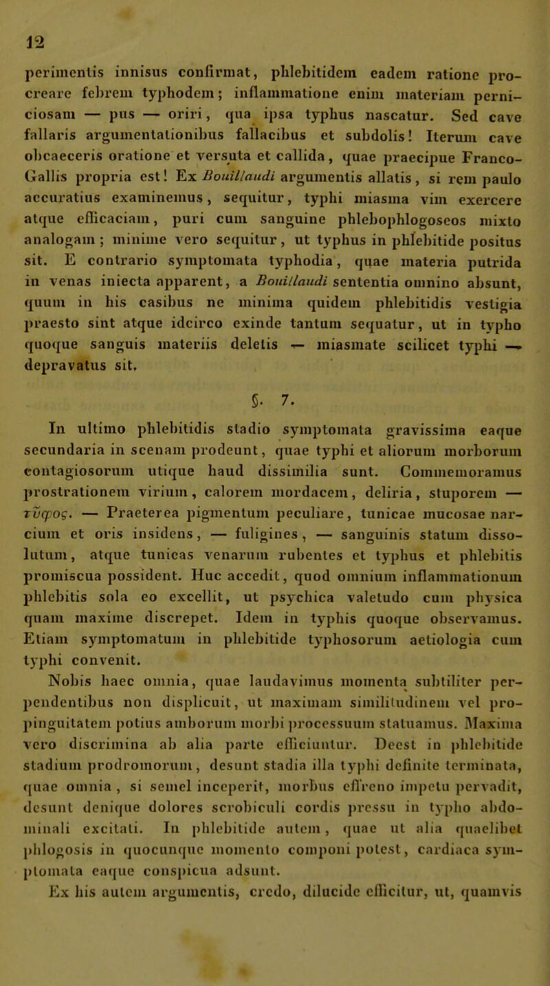 perimentis innisiis conlirmat, plilcbitidein eadcin ralione pro- creaie felirem typhodem; inllammatione enim maleriam perni- ciosani — pus — oriri, qua ipsa typhus nascatur, Sed cave fallaris argumenlalionibus fallacihus et subdolis! Iteriini cave ohcaeceris oratione et versuta et callida, quae praecipue Franco- Gallis propria est! Ex .Bouii/audi argumcnüs allalis, si rem paulo accuratius examinemus, sequitur, typhi miasina viin exercere alqiie eflicaciam, puri cum sanguine phlebophlogoseos niixto analogam ; minime vero sequitur, ut typhus in phlebitide positus sit. E contrario symptomata typhodia, quae materia putrida in venas iniecta apparent, a Bouii/audi senientia omnino absunt, quum in bis casibus ne minima quidem phlebitidis vestigia praesto sint atque idcirco exinde tantum sequatur, ut in typho quoque sanguis materiis deletis •<- miasmate scilicet typhi —» depravatiis sit. 5. 7. In ultimo phlebitidis stadio symptomata gravissima eaque secundaria in scenam prodeunt, quae typhi et alioruui morborum contagiosorum utique haud dissimilia sunt. Commemoramus prostrationem virium, calorem mordacem, deliria, stuporem — Tucpog. — Praeterea pigmenlum peculiare, tunicae mucosae nar- cium et oris insidens, — fuligines, — sanguinis statum disso- lutum, atque tunicas venarum rubenles et tj'phus et phlebitis promiäcua possident. Huc accedit, quod omnium inflammationum Phlebitis sola eo excellit, ut psychica valeludo cum physica quam maxime discrepet. Idem in tj'phis quoque observamus. Eliam symptomatum in phlebitide typhosorum aetiologia cum typhi convenit. Nobis haec omnia, quae laudavimus momenla subliliter pcr- pendentibus non displicuit, ut maximam simililudinem vel pro- pinguitatcm potius amborum morbi procossuuin slaluamus. IMaxima vero discrimina ab alia parte clTiciunlur. Dcesl in phlebitide Stadium prodromoi'um, desunt stadia illa l)q}hi dciinite terminata, f[uae omnia , si semel inccperit, morbus eflVeno impctu pervadit, dcsunl denique dolores scrobiculi cordis prc.ssu in typho abdo- minali excilali. In phlebitide autcm , quae ut alia quaelibel j)lilogosis in quocunquc niomcnlo comjioni polest, cardiaca sym- plomala eaque conspicua adsunt. Ex bis aulcm argumcnlis, crcdo, dilucide cillcilur, ut, quamvis