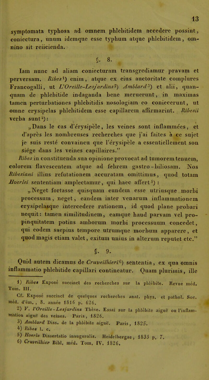 symptomata tj'^phosa ad omnem phlebitidem accedere possint, conieclura, iiniiiu idemqiie esse typhuin atque phlebitidem, om- nino sit reiicienda. 5. 8. lam nunc ad aliam coniecturam transgrediamui' jiravam et perversam. Ril/es ^) enini, atque ex eins auctoritate complures Francogalli, ut UOreille-LesJardins^) Ambtard^) et alii, quan- quam de phlebitide indaganda bene meruerunt, in luaximas tarnen perturbationes phlebitidis nosologiam eo coniecerunt, ut omne erysipelas phlebitidem esse capillarem alErmarint. Riüesii verba sunt'): „Dans le cas d'erysipele, les veines sont inflammees, et d'apres les nonibreuses recherches que j'ai faites a ce sujet je suis reste convaincu que l'erysipele a essentiellement son siege dans les veines capillaires. Ribes in constitiienda sua opinione provocat ad tunioremtenuem, colorem flavescenlem atque ad febrem gastro-biliosam. Nos Ribesiani illius refutationem accuratam omiltimus, quod totam Hoerlei sententiam amplectamur, qui haec aflert^) : „Neget fortasse quisquam eundem esse utriusque morbi processum , neget, eandem inter venarum inflammationem erysipelasque intercedere rationem, id quod plane probari ncquit: tarnen similitudinem, eamque haud parvam vel pro- pinquitatem potius amborum niorbi processuum concedet, qui eodem saepius tempore utrumque morbum apparere, et quodmagis etiara valet, exitum unius in alterum reputet etc. 5. 9. Quid autcm dicamus de Cruveilhieri^) sententia, ex qua omnis inflammalio phlebitide capillari continealur. Quam pluriinis, ille 1) Ribea Expose succinct des recherches sur la phlebite. Revue med. Tom. Iir. Cf. Expose succinct de quelques recherches anal, phys, et pnlhol. Soc. med. d'em. , 8. annee I8I6 p. 626. 2) V. VOreille-Lesjardins Thise. Essai sur la phlcbilc aigue ou riiiflain- mnlion aigae des veines. Paris, 1826. 3) Ainblard Diss. de la phlebite aigue. Paris, 1825. '0 Ribeg I, c. 5) Hoerle Disserlalio inauguralis. Heidclbergae, 1835 p, 7. 6) Cruveilhier Eibl, med. Tom. IV. 1826.