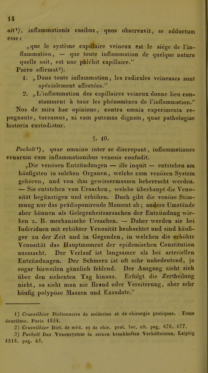 ait^), inflammationis casibus, quos observavit, se adductum esse: „que le Systeme capillaire veineux est le siege de l'in- flauimation, — que toute inflaininalion de quelque nature quelle soit, est une phlebit capillaire. Porro afliruiat^). 1. „Dans toute inflaramation, les radicules veineuses sont specialeiiient allectces. 2. „L'iiiflammation des capillaires veineux donne lieu con- stamment a tous les phenomenes de rinflamniation. Nos de mira hac opinione, contra oninia experimenta re- pugnanle, taeeainus, ni eam pulemus dignam, quae pathologiae historia custodiatur. 5. 10. PiicheW^), quae omnino inter se discrepant, inflammationes venarum cum inflammationibus venosis confudit. j,Die venösen Entzündungen — ille inquit — entstehen am häufigsten in solchen Organen, welche zum venösen Sj'^stem gehören, und von ihm gewissermassen beherrscht werden. — Sie entstehen von Ursachen, Avelcbe überhaupt die Veno- sität begünstigen und erhöhen. Doch gibt die venöse Stim- mung nur das prädisponirende Moment ab ; andere Umstände aber können als Gelegenheitsursachen der Entzündung wir- ken z. B. mechanische Ursachen. — Daher werden sie bei Individuen mit erhöhter Venosilät beobachtet und sind häufi- ger zu der Zeit und in Gegenden, in welchen die erhöhte Venosität das Uauptmoment der epidemischen Constitution ausmacht. Der Verlauf ist langsamer als bei arteriellen Entzündungen. Der Schmerz ist oft sehr unbedeutend, ja sogar bisweilen gänzlich fehlend. Der Ausgang zieht sich über den siebenten Tag hinaus. Erfolgt die Zertheilung nicht, so siebt man nie Brand oder Vereiterung, aber sehr häufig polypöse Massen und Exsudate. 1) Cruveilhier Diclionnaire de jncdecinc et de Chirurgie praliques. Tom* douzi&ine. Paris 1834, 2) Cruveilhier Dict. de med. et de cliir. prat. loc. cit. p«g. 676, 677, 3) Puchclt Das Vcnensystein in seinen krankhaften Verhnllnissen. Leipzig 4818, pag. 65.