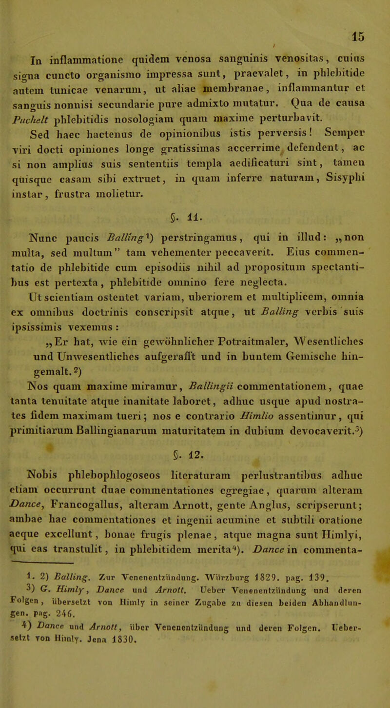 lu inflammatione quidcm venosa sanguinis venositas, cuiiis Signa cuncto organismo impressa sunt, praevalet, in phle])ilide autem tunicae venarum, ut aliae membranae, inflammantur et sanguis nonnisi secundarie pure admixto mutatur. Qua de causa Puchelt phlebitidis nosologiam quam maxime perturbavit. Sed haec hactenus de opinionibus istis perversis! Semper viri docti opiniones longe gratissimas accerrime defendent, ac si non amplius suis sententiis templa aedilicaturi sint, tarnen qüisque casam sibi extruet, in quam inferre naturam, Sisyphi instar, fruslra molietur. 5. 11. Nunc paucis Balling'^) perstringamus, qui in illud: „non multa, sed multum tarn vehementer peccaverit. Eins commen- tatio de phlebitide cum episodiis nihil ad propositum spcctanti- bus est pertexta, phlebitide omnino fere neglecta. Utscientiam ostentet variam, uberiorem et niultiplicem, omnia ex Omnibus doctrinis conscripsit atque, ut Balling verbis suis ipsissimis vexemus : „Er hat, wie ein gewöhnlicher Potraitmaler, Wesentliches und Unwesentliches aufgerafit und in buntem Gemische hin- gemalt. 2) Nos quam maxime miramnr, Ballingii commentationem, quae tanta tenuitate atque inanitate laboret, adhuc usque apud nostra- tes fidem maximam tueri; nos e contrario Himlio assentimur, qui primitiarum ßallingianarum maturitatem in dubium devocaverit.') §. 12. Nobis phlebophlogoseos lileraturam perlustrantibus adhuc etiam occurrunt duae commentationes egregiae, quarum alteram Dance, Francogallus, alteram Arnott, gente Anglus, scripserunt; ambae hae commentationes et ingenii acumine et subtili orationc aeque excellunt, bonae frugis plenae, atque magna sunt Himlyi, qui eas transtulit, in phlebitidem merita'»). Dance in commenta- 1. 2) Balling. Zur Venenentzündung. Wiiriburg 1829. pag. 139. 3) G. Himly, Dance und Arnott. Uebcp Yenenentzilndung und deren Folgen, übersetzt von Hiuily in seiner Zugabe in diesen beiden Abhandlun- gen, pag. 246. 4) Dance und Arnott, über Venenonlziindung und deren Folgen. IJeber- setzl Ton Himly. Jena 1830.