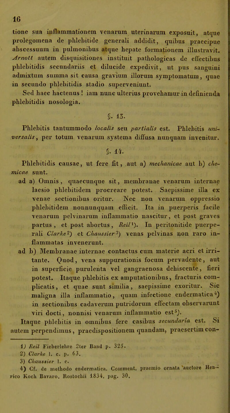 tione sua inflammationem venarum uterinarum exposuit, atque prolcgomcna de phlebitide generali addidit, quibus praecipuc abscessuuin in pulmonibus atque hepate formationem illuslravit. Arnott autem disquisitioncs instituit pathologicas de eilectibus phlebitidis secundariis et dilucide expedivit, ut pus sanguini admixtuni summa sit causa gravium illorum s)rmptomatum, quae in secundo phlebitidis sladio siiperveniunt. Sed haec hactenus ! iam nunc ulterius provehamui* in definienda phlebitidis nosologia. §. 13. Phlebitis tanlumniodo localis seu partialis est. Phlebitis uni- versalis, pei' totum venarum systema diflusa nunquam invenitur. 5. i'i. Phlebitidis causae, ut fere fit, aut a) inechanicae aut b) che- micae sunt, ad a) Omnis , quaecunque sit, membranae venarum internae laesio phlebitidem procreare potest. Saepissime illa ex venae sectionibus oritur. Nee non venarum oppressio phlebitidem nonnunquam efficit. Ita in puerperis facile venarum pelvinarum iuflammatio nascitur, et post gi'aves partus , et post abox'tus, ReiH). In peritonitide puerpe- rali Clarke^) et Chaiissier^) venas pelvinas non raro in- ilammatas invenerunt. ad b) Membranae internae contactus cum materie acri et irri- tante. Quod, vena suppurationis focum pervadente, aut in superficie purulenta vel gangraenosa dehiscente, üeri potest. Itaque phlebitis ex amputationibus, fracturis com- plicatis, et quae sunt similia, saepissime exoritur. Sic maligna illa inflammatio, quam infectione endermatica^) in sectionibus cadaverum putridorum efiectam observarunt viri docti, nonnisi venarum inflammatio est^j. Itaque Phlebitis in Omnibus fere casibus secundaria est. Si autem perpendimus, pi'aedispositionem quandam, praesertim con- 1) Reil Fieberlehre 2ler Band p. 325. 2) Clarhc I. c, p. 63. 3) C/iaussier 1. c. 4) Cf, de inethodo endermalica. Coinment. praemio ornata 'auclore Heu- rico Koch Bavaro. Rostocbii 1834. pag. 30.