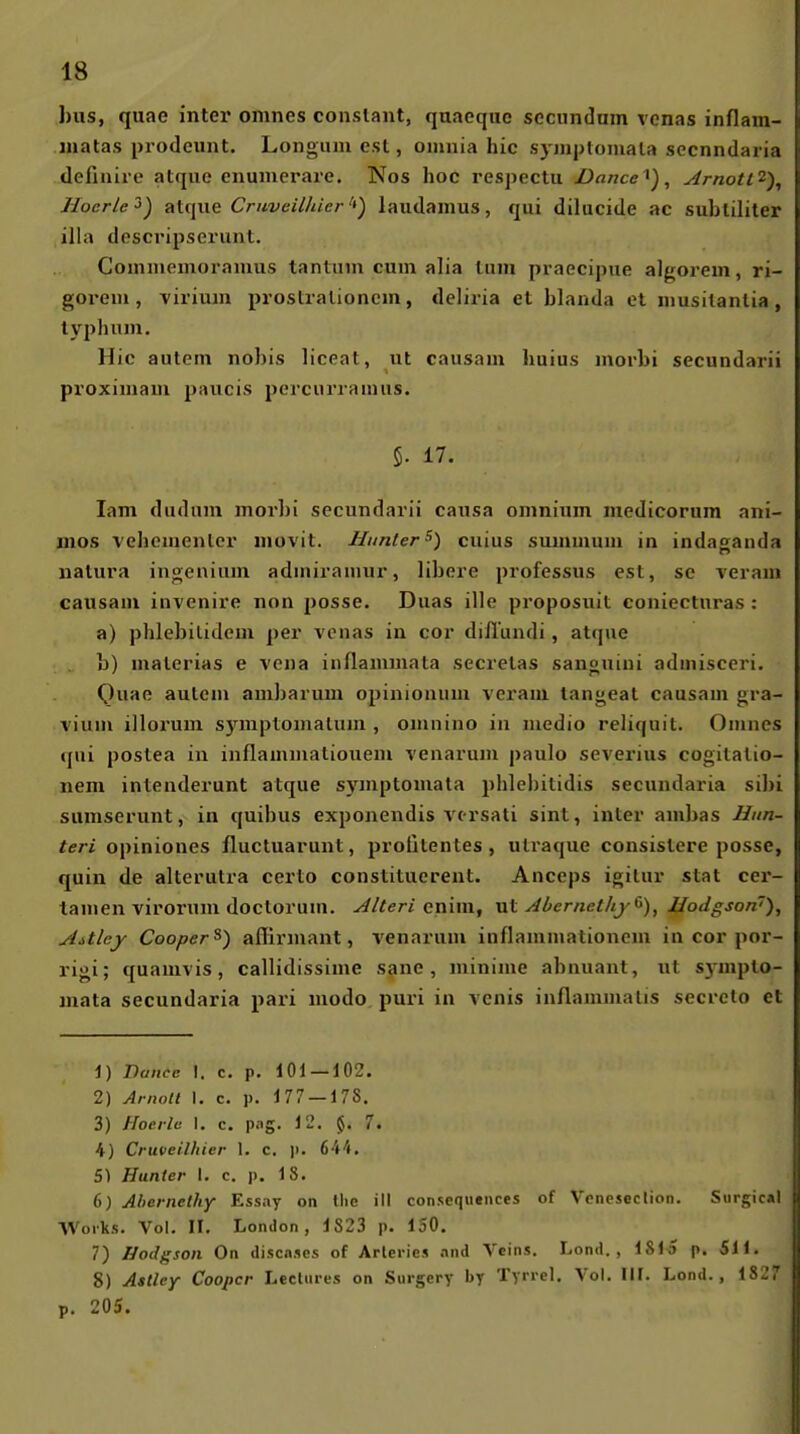 hus, quae inter omnes conslaut, quacqiio seciindnm vonas inflam- inatas prodeunt, Longmu esl, oimiia hic syjnploniala sccnndaria definire atque enumerare. Nos hoc respectu jDance^), ytrnotl'^), Hocrle^) alque Cruveilhier'*') laudamus, qui dilucide ac sublililer illa descripserunt. Coiniiiemoramus tantuin cum alia Uiin pi aecipiie algorem, ri- goreiu, vii'ium proslralioncm, deliria et blanda et iiiusilanlia, ty2)hnju, Hic autem nobis liceat, ut causam huius morbi secundarii proximam paucis percurramus. 5. 17. lam dudum morbi secundarii causa omnium medicorum ani- mos vehementer iiiovit. Hunter^) cuius summum in indaganda natura ingenium admiramur, libere professus esl, se veram causam invenire non posse. Duas ille proposuit coniectnras : a) plilebilidem per venas in cor diilundi, atque b) malerias e vcna iuflammata secrelas sanguiui admisceri. Ow«ß autem ambarum opinionum veram langeat causam gra- vium illorum symptomalum , omnino in medio reliquit. Omnes qni poslea in inflammatiouem venarum pauIo Severins cogilalio- nem intenderunt atque symptomata phlebitidis secundaria sibi sumserunt, in quibus exponendis vcrsati sint, inter ambas Him- teri opiniones fluctuarunt, protitentes , utraque consistere posse, quin de alterutra certo constituerent. Anceps igilur stat cer- tamen virornm doctorum. yilteri cnim, vlI ylbernetlij(>), Hodgson'), AMey Cooper^) affirmant, venarum inflanimationem in cor por- rigi; quamvis, callidissime sane , luinime abnuant, ut s)-mplo- mata secundaria pari modo puri in venis inflammalis secrcto et 1) Dance I. c. p. 101 — 102. 2) Ariiolt 1. c. p. 177 — 178. 3) Hoerlü I. c. p.ig. 12. 7. 4) Cruveilhier 1. c. Ji. 644. 51 Hunter I. c. p. 18. 6) Ahernelhy Essay on tlie ill conseqiiences of Vcneseclion. Siirgical Works. Vol. II. London, 1823 p. 150. 7) Hodgson On discnses of Arleries .ind Vcins. Lond. , ISlo p. Sil. 8) Astley Coopcr Lecliires on Surgery by Tyrrel. Vol. III. Lond., 1827 p. 205.