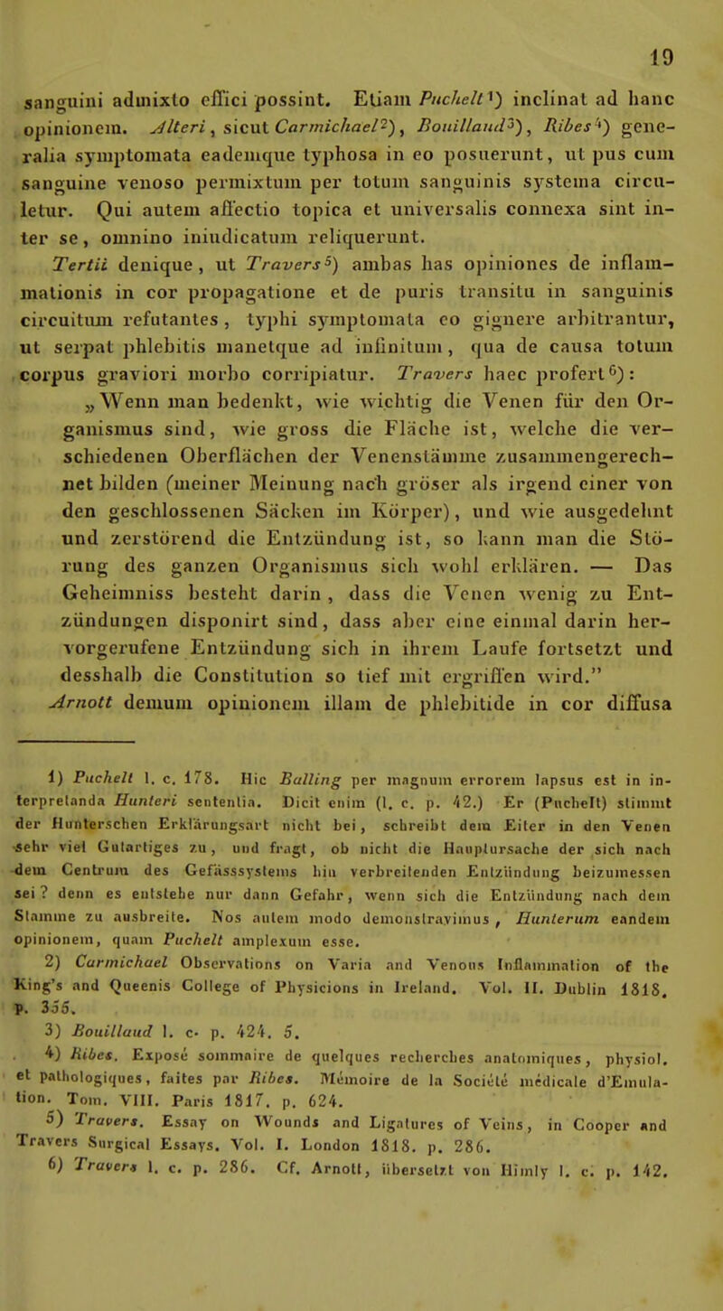 sanguiui adinixto effici possint. Etiam/'«cÄe/fi) inclinal ad hanc o^jinionem. yJlteri , sicut Carmichael^), BoiiillaitJ^), Ribes'^) geiie- ralia symptomata eadeiuque typhosa in eo posiierunt, ut pus cum sanguine venoso permixtuin per totum sanguinis systenia circu- ,letur. Qui autem aii'ectio topica et universalis connexa sint in- ter se, omnino iniudicatum reliquerunt. Tertii denique , ut Travers^) ambas has opiniones de inflarn- malionis in cor propagalione et de puris Iransitu in sanguinis circuitiun refutantes , typhi s)niplomala eo gignere arbitrantur, ut serpat phlebitis uianetque ad iuünitum, qua de causa tolum corpus graviori morbo corripiatur. Travers haec proferl'^): „Wenn man bedenkt, wie wichtig die Venen für den Or- ganismus sind, wie gross die Fläche ist, welche die ver- schiedenen Oberflächen der Venensläuune zusammenKerech- »et bilden (meiner Meinung nach gröser als irgend einer von den geschlossenen Säcken im Körper), und wie ausgedehnt und zerstörend die Entzündung ist, so kann man die Stö- rung des ganzen Organismus sich wohl erklären. — Das Geheimniss besteht darin , dass die Venen wenig -zu Ent- zündungen disponirt sind, dass aber eine einmal darin her- vorgerufene Entzündung sich in ihrem Laufe fortsetzt und desshalb die Constitution so tief mit ergriffen wird. Arnott demum opinionem illam de phlebitide in cor diffusa 1) Pucheil 1. c, 178. Hic BalUng per magnum errorem lapsus est in in- tcrprelanda Hunleri sentenlia. Dicit ciiiin (1. c. p. hl.) Er (Pnchelt) stimmt der Hiinterschen Erklarungsart nicht bei, schreibt dem Eiter in den Venen •sehr viel Galartiges zu, und fragt, ob nicht die Hauplursache der sich nach dem Centi'um des Gefiisssyslenis hin verbreitenden Entzündung beizumessen sei? denn es entstehe nur dann Gefahr, wenn sich die Entzündung nach dem St amme zu ausbreite» Nos aulem jnodo Ueinonslrayimus , Hunierum eandeiu opinionem, quam Puchelt amplexum esse. 2) Carmichael Obscrvalions on Varia and Venons Inflammalion of the King's and Queenis College of Physicions in Ireland. Vol. II. Dublin 1815. P. 355. 3) Bouillaud I. c- p. 424. 5. 4) Hibcs. Expose sommaire de quelques rechercbes anatomiques, physiol. et palhologiques, faites par Ribea. Memoire de la Sociele medicale d'Emula- tion. Tom. VIII. Paris 1817. p. 624. 5) Travers. Essay on Wounds and Ligalures of Veins, in Coopcr und Travers Snrgical Essays. Vol. I. London 1818. p. 286. 6) Travers 1. c. p. 286. Cf. Arnotl, übersetzt von Himly I. c. p. 142.