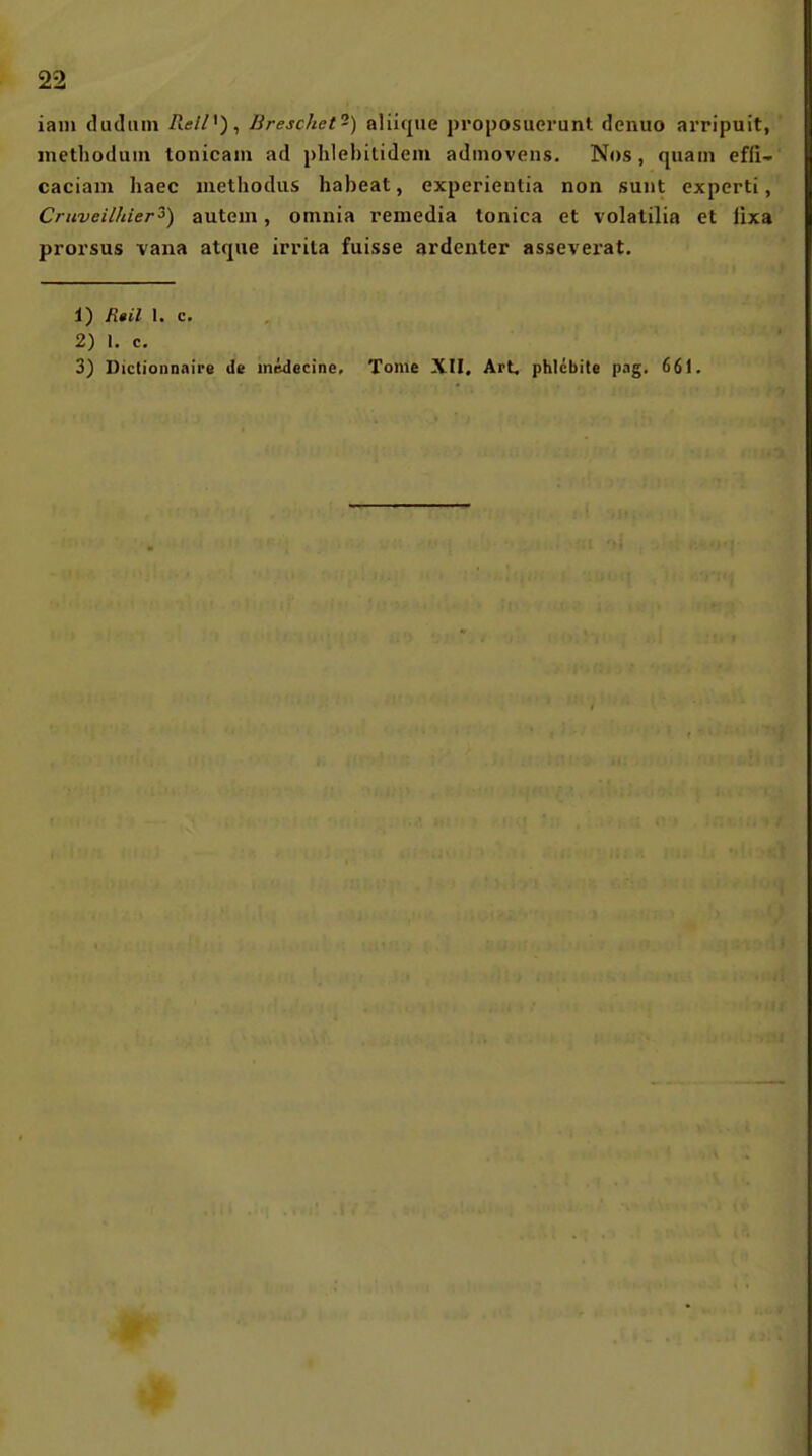 iain dudiiin PielH)^ Breschet-) aliiqiie proposuerunt denuo arripuit, methoduiii tonicani ad phlehilideiu adinovens. Nos, quam effi- caciam haec luelliodiis habeat, experieutia non sunt expcrti, Cruveilhier'^) autcm, omnia remedia tonica et volalilia et lixa prorsus vana atque irrila fuisse ardenter assevei-at. 1) R»il I. c. 2) l. c. 3) Dictionnaire de inedecine, Tome XII, Art, phlcbite pag. 661.