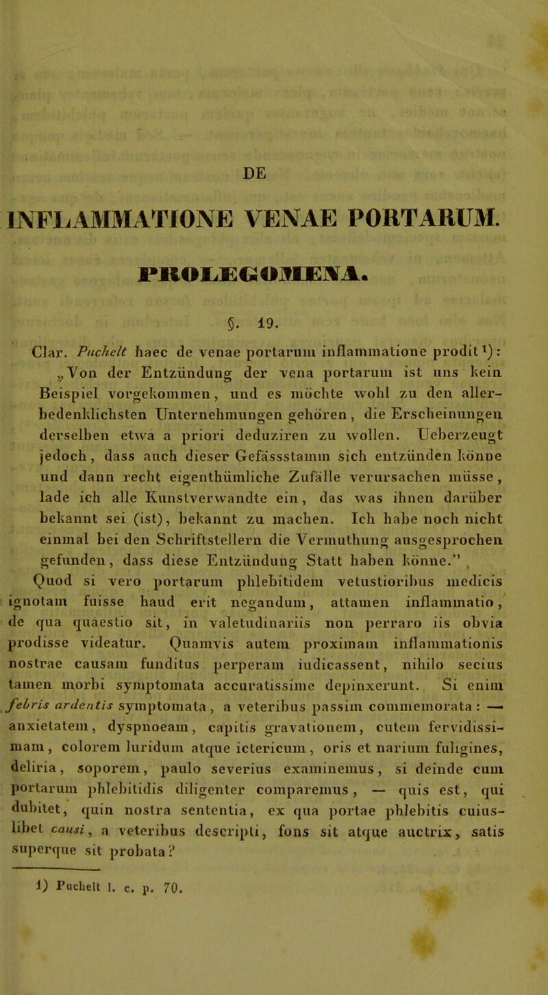 DE INFLA3IMATI0NE VENAE PORTARÜM. 5. 19. Clar. Puchelt haec de venae portaruni inflammalione prodit *) : „Von der Entzündung dex- vena portarum ist uns kein Beispiel vorgekommen, und es möchte wohl zu den aller- bedenldichsten Unternehmungen gehören , die Erscheinungen derselben etwa a priori deduziren zu wollen. Ucberzeugt jedoch, dass auch dieser Gefassstamm sich entzünden könne und dann recht eigenthümliche Zufälle verursachen müsse, lade ich alle Kunstverwandte ein, das was ihnen darüber bekannt sei (ist), bekannt zu machen. Ich habe noch nicht einmal bei den Schriftstellern die Vermuthung ausgesprochen, gefunden, dass diese Entzündung Statt haben könne. . Quod si vero portarum phlebitidem velustioribus modicis ignolam fuisse haud erit negandum, altamen inflammatio, de qua quaestio sit, in valetudinariis non perraro iis obvia prodisse videatur. Quamvis autem proximam inflammationis nostrae causam funditus perperam iudicassent, nihilo secius tarnen morbi symptomata accuratissime depinxerunt. Si enini febris ardentis symptomata , a veteribus passim comniemorata : — anxielatem, dyspnoeam, capitis gravalioneni, cutem fervidissi- mam , colorem luridum atque ictericum, oris et narium fuligines, deliria, soporeni, paulo severius examinemus, si deinde cum portarum jihlebilidis diligenter comparemus, — quis est, qui dubitet, quin nostra sententia, ex qua portae phlebitis cuius- libet ca/Mi, a veteribus descripli, fons sit atque auctrix, salis superque sit probata? 1) Puchelt I. c. p. 70.