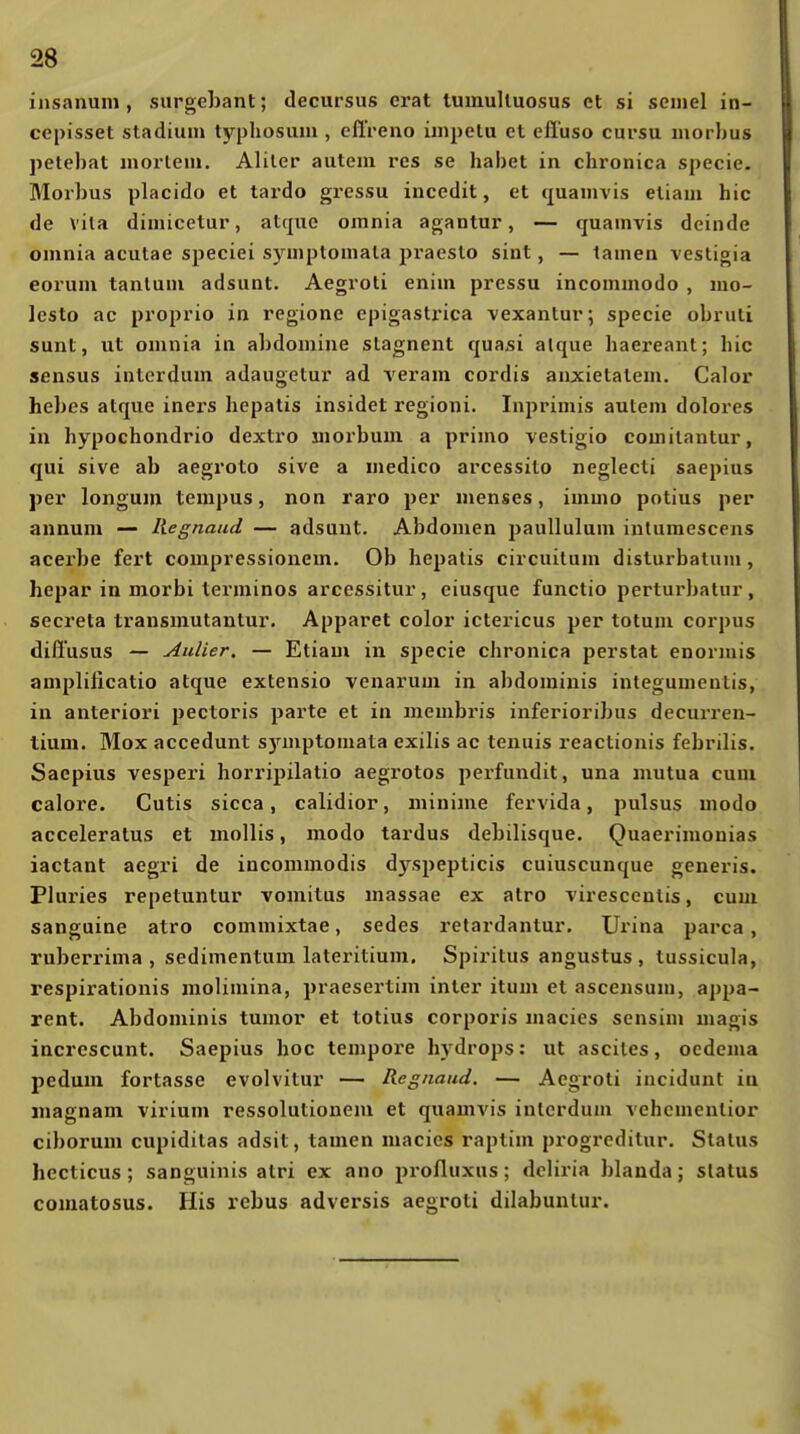 insnnuni, surgebant; decursus erat tumulluosus et si seniel in- cepisset Stadium typhosum , elireno iuipetu et efluso cursu morbus petebat mortem. Aliler autem res se habet in chronica specie. Morbus placido et tardo gressu incedit, et (pamvis etiam hic de vila dimicetur, atquc oinnia agantur, — quamvis deinde omnia acutae speciei symplomala praeslo sint, — tarnen vestigia eorum tanlum adsunt. Aegroli enim pressu incommodo , mo- Icsto ac proprio in regione epigastrica vexantur; specie obruli sunt, ut omnia in abdomine stagnent quasi alque haereant; hic sensus interdum adaugelur ad veram cordis anxietatem. Calor hebes atque inei's hepatis insidet regioni. Inprimis aulem dolores in hypochondrio dextro uiorbum a primo vestigio comilantur, qui sive ab aegroto sive a medico arcessito neglecti saepius per longum tempus, non raro per menses, immo potius per annum — Regnaud — adsunt. Abdomen paullulum inturaesccns acerbe fort compressionem. Ob hepalis circuilum disturbatuni, hepar in morbi terminos arcessitur, eiusque functio perturbatur, secreta transmutanlur. Apparet color ictericus per totum corpus diflusus — Alliier. — Etiam in specie chronica perstat enormis amplilicatio atque extensio venarum in abdomiuis integuuientis, in anteriori pectoris parte et in membris inferioribus decurren- tiuni. Mox accedunt s)auptomata exilis ac tenuis reactionis febrilis. Saepius vespei'i horripxlatio aegi'otos pei'fundit, una mutua cum calore. Cutis sicca, calidior, niinime fervida, pulsus modo acceleratus et mollis, modo tardus debilisque. Quaerimonias iactant aegri de inconimodis d)'-spepticis cuiuscunque generis. Pluries repetuntur voinitus massae ex atro virescenlis, cum sanguine atro commixtae, sedes retardantur. Urina parca, ruberrima , sedimentum lateritium. Spiritus angustus , tussicula, respirationis molimina, praesertim inier itum et ascensum, appa- rent. Abdominis tumor et totius corporis niacics sensim magis increscunt. Saepius hoc tempore hydrops: ut asciles, ocdema pedum fortasse evolvitur — Regnaud. — Aegroli incidunt in magnam virium ressolutionem et quamvis interdum vehcmenlior ciborum cupidilas adsit, tamen macics raplim progrcdilur. Status hccticus; sanguinis alri ex ano profluxus; dcliria blanda; Status comatosus. His rebus adversis aegroli dilabuntur.