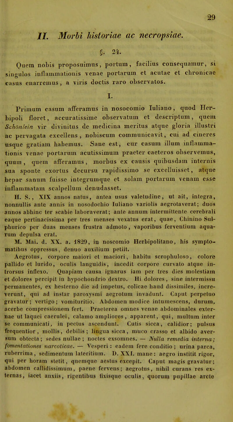 //. Morli historiae ac necropslae. 5. 24. Quem nobis proposuimus, portuni, facilius consequamur, si siiigulüs inflauimationis venae portarum et acutae et chronicae casus enarreuius, a viris doctis raro observalos. I. Primum casum afieramus in nosocomio luliano, quod Her- bipoli floret, accuratissime observatum et descriplum, quem Schön/ein vir divinitus de medicina meritus atque gloria illustri ac pervagata excellens , nobiscum conimunicavit, cui ad cineres usque gratiam habemus. Sane est, cur casum illum inflauima- tionis venac porlarum acutissimum praeter caeteros observemus, quum , quem afieramus, morbus ex causis quibusdam internis sua sponte exortus decursu rapidissimo se excelluisset, atque hepar sanum fuisse inlegrumque et solam portarum venam esse inflammatam scalpellum denudasset. H. S., XIX annos nalus, anlea usus valeludine, ut alt, integra, nonnullis ante annis in nosodochio luliano variolis aegrotaverat; duos annos abhinc ter scabie laboraverat; ante annum inlermittenle cerebrali caque pcrlinacissima per Ires menses vexalus erat, quae, Chinino Sul- phurico per duas menses fruslra admolo, vaporibus fervenlium aqua- rum depulsa eral. M. Mai. d. XX. a. 1829, iu noscomio Herbipolitano, his sympto- matibus oppressus, denuo auxilium peliit. Aegrotus, corpore maiori et maciori, habitu scrophuloso, colore pallldo et lurido, oculis languidis, incedit corpore curvato atque in- trorsus inflexo. Quapiam causa ignarus iam per tres dies molestiam et dolores percipil in hypochondrio dexlro. Iii dolores, sine inlermissu permanentes, ex hcslerno die ad impelus, colicae haud dissimiles, incre- verunt, qui ad instar paroxysmi aegrotum invadunt. Caput perpetuo gravatur; vertigo; vomiturilio. Abdomen raodice intumescens, durum, acerbe compressionem lert. Praelerea omnes venae abdominales exler- nae ut laquei caerulei, calamo ampliores , apparent, qui, multum inter se communicati, in peclus asecndunt. Cutis sicca, calidior; pulsus frequenlior , mollis, dcbilis ; lingua sicca, muco crasso et albido aver- sura obtecta; sedes nuUae; noctes exsomnes. — Nulla remedia interna; fomentaliones narcoticae. — Vcsperi: cadcm fcrc conditio ; urina parca, ruberrima, scdimentum laterilium. U. XXI. manc: aegro instilil rigor, qui per horam sletit, qucmquc aestus cxccpit. Caput magis gravatur; abdomen callidissiinuni, paene fcrvens; aegrotus, nihil curans res cx- ternas, iacet anxiis, rigcntibus iixisque oculis, quorum pupillae arcle