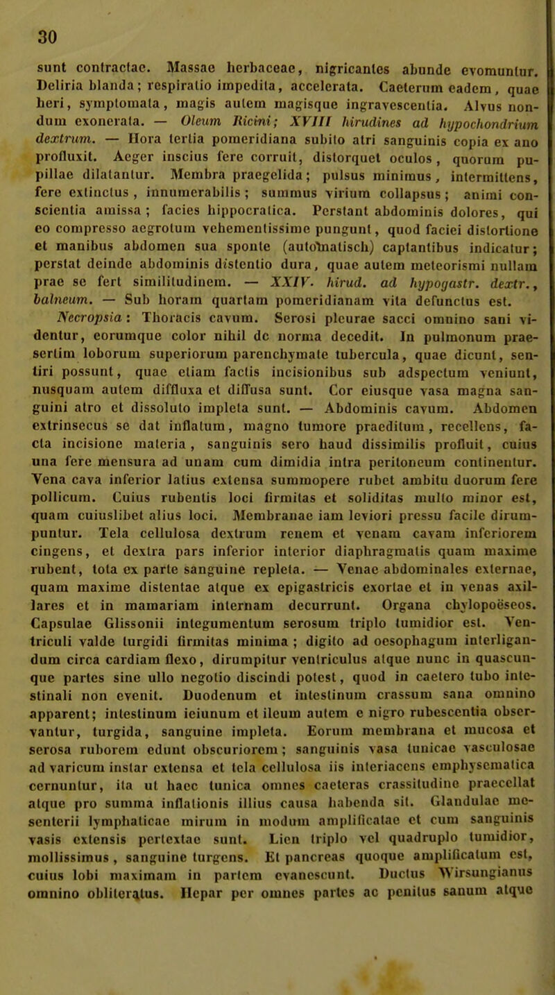 sunt contraclac. Massac lierbaceae, nigricaulcs abunde evoraunlur. Deliria blaiida; lespiralio iinpedila, accelerata. Caelenim eadem, quae heri, symptomata, magis aulem magisquc ingravescenlia. AIvus non- dum exoneiala. — Oleum Ricini; XVJIT hirudines ad hypochondrium dextrum. — Uora leilia pomcridiana subito alri sanguinis copia ex ano piofluxit. Acger inscius lere coiruil, dislorquel oculos, quorum pu- pillae dilatantur. Membra praegelida ; pulsus minimus , inlennitlens, fere exlinclus , innumerabilis ; summus viriura collapsus ; anirai con- scienlia amissa; facies hippocralica. Pcrstant abdoininis dolores, qui eo corapresso acgrolura vcbcmcntissime pungunl, quod faciei dislortione et manibus abdomen sua spoule (autolnalisch) captantibus indicalur; perstat deinde abdoininis distcnlio dura, quae aulem mctcorismi nullam prae sc fert simililudiuem. — XXIV- hirud. ad hypogastr. dextr., balncum. — Sub horam quartam pomeridianam vila dcrunclus est. Nccropsia : Tboracis cavum. Serosi plcurae sacci omuino sani vi- dentur, eorumque color nihil de uorma decedit. In pulmonum prae- scrlim loborum superiorum parenchymate tubercula, quae dicunt, sen- tiri possuut, quae cliam faclis incisionibus sub adspeclura veniunt, nusquam aulem diffluxa et diffusa sunt. Cor eiusque vasa magna san- guini alro et dissolulo implela sunt. — Abdominis cavum. Abdomen cxtrinsecus se dal iuflalum, magno lumore praedilum , reccllens, fa- cta incisione maleria , sanguinis sero haud dissimilis profluit, cuius una fere mensura ad unam cum dimidia intra Peritoneum contineulur. Vena cava inferior lalius extensa summopere rubel ambitu duorum fere pollicum. Cuius rubeutis loci firmitas et soliditas multo minor est, quam cuiuslibet alius loci. IMembranac iam leviori prcssu facile dirum- punlur. Tela cellulosa dexUum renem et venara cavam inferiorem cingens, et dextra pars inferior inlcrior diaphragmalis quam maxinie rubent, tota ex parle sanguine repleta. — Venae abdominales exlernao, quam maxime distenlae alque ex epigastricis exorlae et in venas axil- lares et in mamariam inlernam decurrunt. Organa chylopoeseos. Capsulae Glissonii integumentum serosum triplo tumidior est. Ven- triculi valde turgidi Grmilas minima ; digilo ad oesophagum interligan- dum circa cardiam flexo, dirumpilur venlriculus atque nunc in quascun- que partes sine ullo negolio discindi polest, quod in caetero tubo inte- stinali non evenit. Duodenum et inlcslinum crassum sana omnino apparent; intestinum ieiunum et ileum autcm e nigro rubesccntia obscr- vantur, turgida, sanguine implela. Eorum membrana et raucosa et serosa ruborem cdunt obscuriorcm; sanguinis vasa tunicae vasculosae ad varicum instar extensa et Icla cellulosa iis interiaccns emphyscmatica cernunlur, ita ut hacc tunica omnes caeteras crassitudine praeccllat atque pro summa infialionis illius causa liabenda sil. Glandulae me- senterii lymphalicae mirum in nioduni amplificalae et cum sanguinis Tasis cxlcnsis pertcxtac sunt. Licn Iriplo vcl quadruplo tumidior, mollissimus , sanguine turgcns. Kl pancreas quoque amplificalum est, cuius lobi niaximam in paricra cvanescunt. Ductus Wirsungianus omnino oblilcrqitus. Hepar per omnes partes ac pcnilus sanum alquo