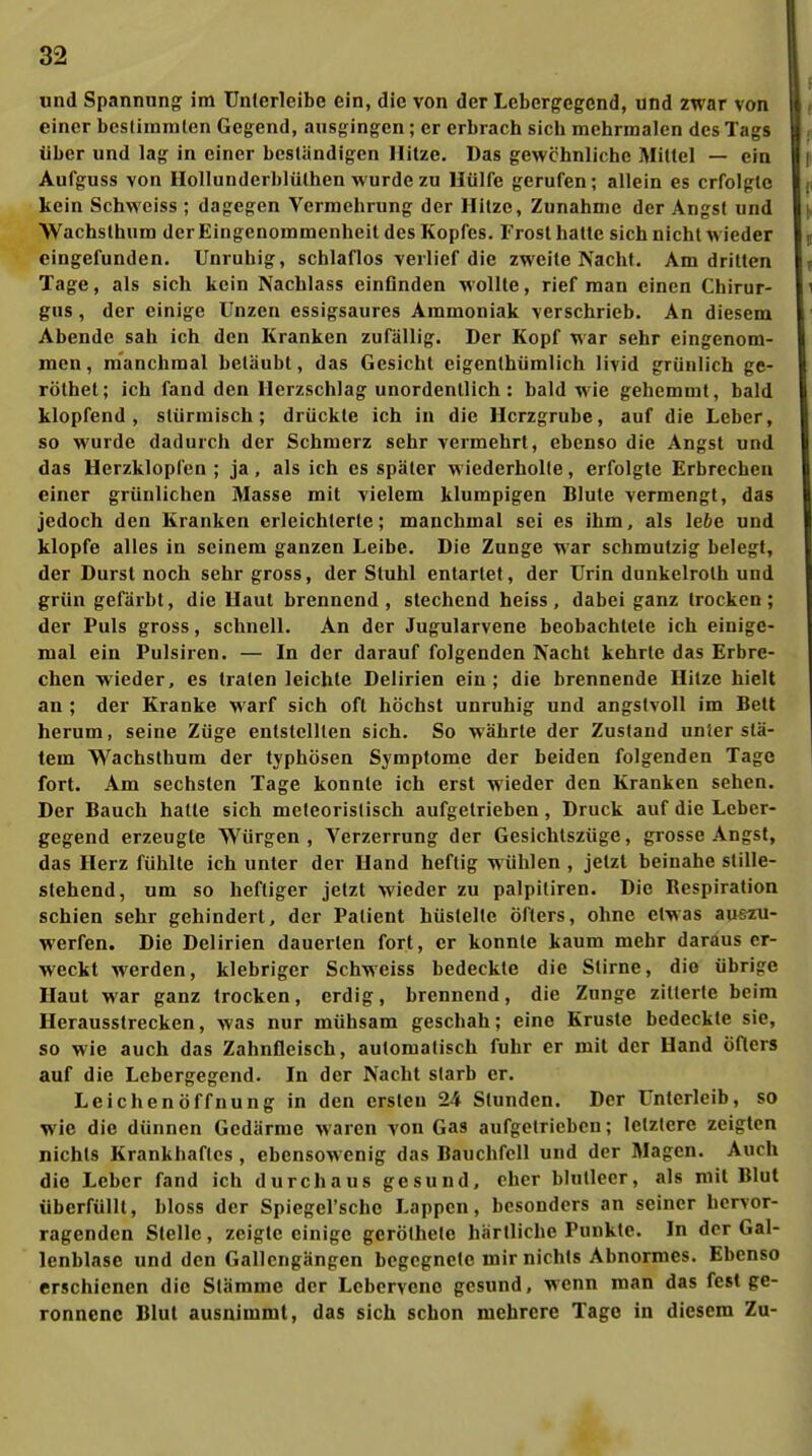 und Spannung im Unlerleibe ein, die von der Lebergegend, und zwar von ( einer bestimmten Gegend, ausgingen; er erbrach sich mehrmalen des Tags über und lag in einer beständigen Hitze. Das gewöhnliche Mittel — ein Aufguss von Hollunderblülhen wurde zu Hülfe gerufen; allein es erfolgte kein Schweiss ; dagegen Vermehrung der Hitze, Zunahme der Angst und Wachslhum der Eingenommenheit des Kopfes. Frost hatte sich nicht wieder eingefunden. Unruhig, schlaflos verlief die zweite Nacht. Am dritten Tage, als sich kein Nachlass einflnden wollte, rief man einen Chirur- gus, der einige Unzen essigsaures Ammoniak verschrieb. An diesem Abende sah ich den Kranken zufällig. Der Kopf war sehr eingenom- men, manchmal betäubt, das Gesicht eigenlhümlich livid grünlich ge- rölhet; ich fand den Herzschlag unordentlich: bald wie gehemmt, bald klopfend, stürmisch; drückte ich in die Herzgrube, auf die Leber, so wurde dadurch der Schmerz sehr vermehrt, ebenso die Angst und das Herzklopfen ; ja, als ich es später wiederholte, erfolgte Erbrechen einer grünlichen Masse mit vielem klumpigen Blute vermengt, das jedoch den Kranken erleichterte; manchmal sei es ihm, als lebe und klopfe alles in seinem ganzen Leibe. Die Zunge war schmutzig belegt, der Durst noch sehr gross, der Stuhl entartet, der Urin dunkelrolh und grün gefärbt, die Haut brennend , stechend heiss , dabei ganz trocken ; der Puls gross, schnell. An der Jugularvene beobachtete ich einige- mal ein Pulsiren. — In der darauf folgenden Nacht kehrte das Erbre- chen wieder, es traten leichte Delirien ein; die brennende Hitze hielt an ; der Kranke warf sich oft höchst unruhig und angstvoll im Bett herum, seine Züge entstellten sich. So währte der Zustand unier slä- tem Wachsthum der typhösen Symptome der beiden folgenden Tage fort. Am sechsten Tage konnte ich erst M'ieder den Kranken sehen. Der Bauch halle sich meleoristisch aufgetrieben, Druck auf die Leber- gegend erzeugte Würgen, Verzerrung der Gesichtszüge, grosse Angst, das Herz fühlte ich unter der Hand heftig wühlen , jetzt beinahe stille- stehend, um so heftiger jetzt wieder zu palpitiren. Die Respiration schien sehr gehindert, der Patient hüstelte öfters, ohne etwas auezu- werfen. Die Delirien dauerten fort, er konnte kaum mehr daraus er- weckt werden, klebriger Schweiss bedeckte die Stirne, die übrige Haut war ganz trocken, erdig, brennend, die Zunge zitterte beim Herausstrecken, was nur mühsam geschah; eine Kruste bedeckte sie, so wie auch das Zahnfleisch, automatisch fuhr er mit der Hand öfters auf die Lebergegend. In der Nacht starb er. Leichenöffnung in den ersten 24 Stunden. Der Unterleib, so wie die dünnen Gedärme waren von Gas aufgetrieben; letztere zeigten nichts Krankhaftes , ebensoMenig das Bauchfell und der Magen. Auch die Leber fand ich durchaus gesund, eher blutleer, als mit Blut überfüllt, bloss der Spiegel'sche Lappen, besonders an seiner hervor- ragenden Stelle, zeigte einige geröthete härlliche Punkte. In der Gal- lenblase und den Gallcngängen begegnete mir nichts Abnormes. Ebenso erschienen die Stämme der Leberveno gesund, wenn man das fest ge- ronnene Blul ausnimmt, das sich schon mehrere Tage in diesem Zu-