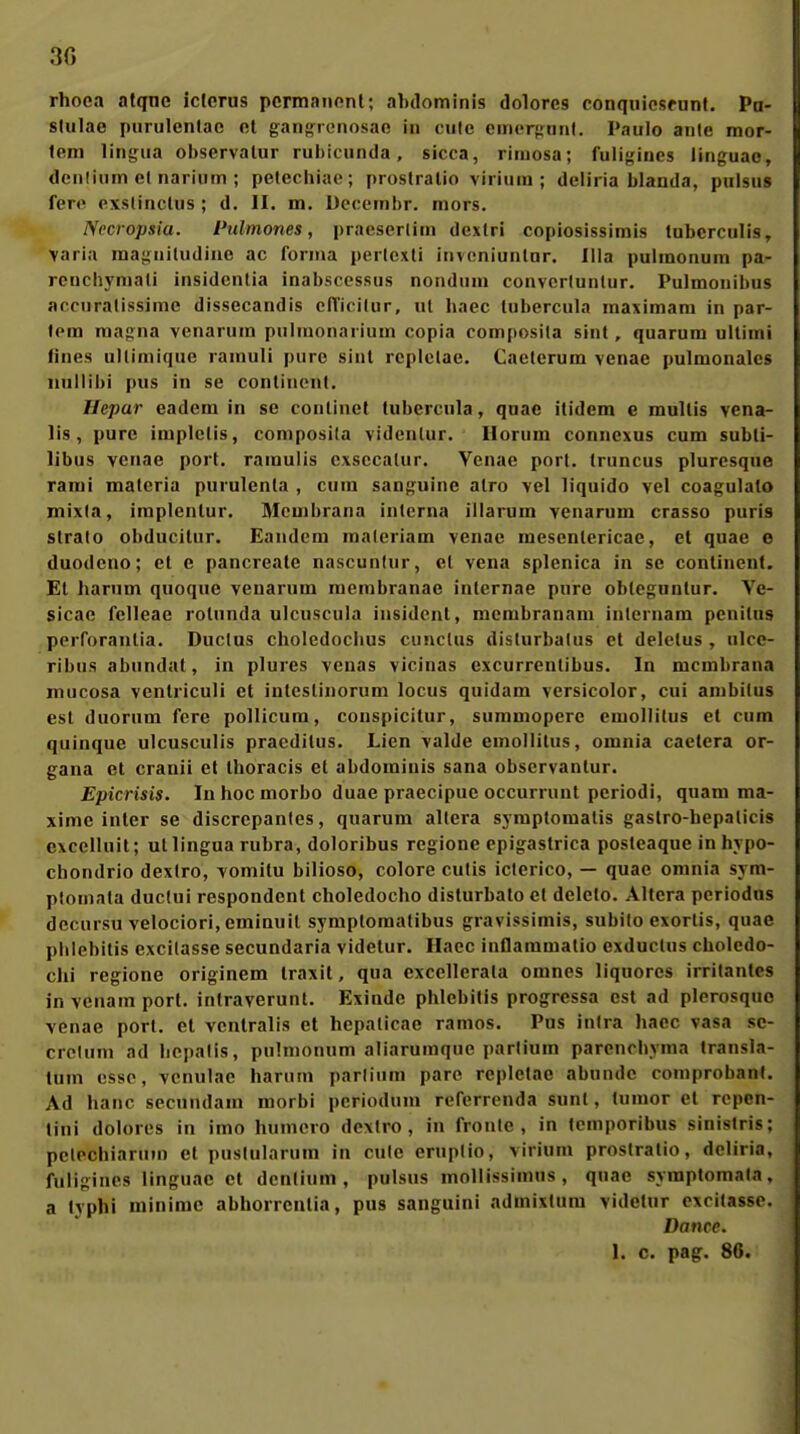 rhoea atqne iclcrus pcrmanont; abilominis dolores conqiiicsfunt. Pu- stulae piirulenlac et ganf,'ronosao in cule emerfrnnl, Paulo ante mor- tem linijua observalur ruhicunda, sicca, riniosa; fuligines linguae, denliiim el narium ; petecliiae ; proslralio virium ; deliria blanda, pulsus fere exslinclus ; d, II. m. Dccembr. mors. Necropsia. Pulmones, praeserlim dextri copiosissimls lubcrculis, Varia raasuiludiue ac forma pertexli invcniuntar. lila pulmonum pa- renchymali insidcnlia inabscessus nondnm convcrtuntur. Pulmouibus accnralissime dissecandis cdicilur, ul hnec lubercula maximam in par- fem magna venarum pulmonarium copia composila sinl, quarum ultimi fines ullimique ramuli pure sinl rcpiclae. Caelerum venae pulmonales nullibi pus in se contincnt. Hepar eadem in se conlinet tubercula, qnae itidcm e multis vena- lis, pure implelis, composila vidcnlur. Horum conncxus cum subli- libus venae port. ramuiis cxsccalur. Venae porl. truncus pluresque rami maleria purulenla , cum sanguine alro vel liquido vel coagulalo mixia, implenlur. Membrana interna illarum venarum crasso puris Strato obducilnr. Eandem maleriam venae mesenlericae, et quae e duodcno; el e pancreate nascunlur, el vena splcnica in se conlinent. El harum quoque venarum membranae inlernae pure obleguntur. Ve- sicae fcUeae rolunda ulcuscula insidcnl, membranam inlernam pcnitus perforanlia. Ductus choledocbus cunclus disturbatus et delelus , nlce- ribus abundal, in plures vcnas vicinas cxcurrenlibus. In mcmbrana mucosa venlriculi et inteslinorum locus quidam versicolor, cui ambitus est duornm fere pollicum, conspicitur, summopcrc emollilus et cum quinque ulcusculis praedilus. Lien valde emollilus, omnia caetera Or- gana et cranii et Ihoracis el abdominis sana obscrvanlur. Epicrisis. Inhocmorbo duae praecipue occurrunl periodi, quam ma- xime inier se discrepanles, quarum altera syraptomalis gastro-hepalicis excellnit; ullingua rubra, doloribus rcgione epigaslrica postcaque in hvpo- chondrio dextro, vomitu biliöse, colore cutis iclerico, — quae omnia sym- plomata duclui respondenl choledocho dislurbalo et delelo. Altera periodns dccursu velociori, eminuil symplomatibus gravissimis, subito exorlis, quae pblebilis excilasse secundaria videlur. Haec inflaramatio exduclus choledo- chi regione originem Iraxil, qua exccllerala omnes liquores irritantes invenamport. intraverunl. Exinde pblebilis progressa est ad plerosque venae port. et vcnlralis et hcpaticae ramos. Pus inira haec vasa sc- crcluni ad licpatis, pulmonum aliarumque partium parencbyma Iransla- tum esse, venulac harnm partium pare repletae abnndc comprobant. Ad hanc secnndam morbi periodum referrenda sunt, fumor el rcpcn- lini dolores in imo humcro dextro, in fronte, in tcmporibus sinislris; pclechiarum el pustularum in cute eruptio, virium proslralio, deliria, fuligines linguae et dentium , pulsus mollissimus , qnae symptomala. a typhi minimc abhorrcnlia, pus sanguini admixtura videtur excitasse. Dance. 1. c. pag. 86.