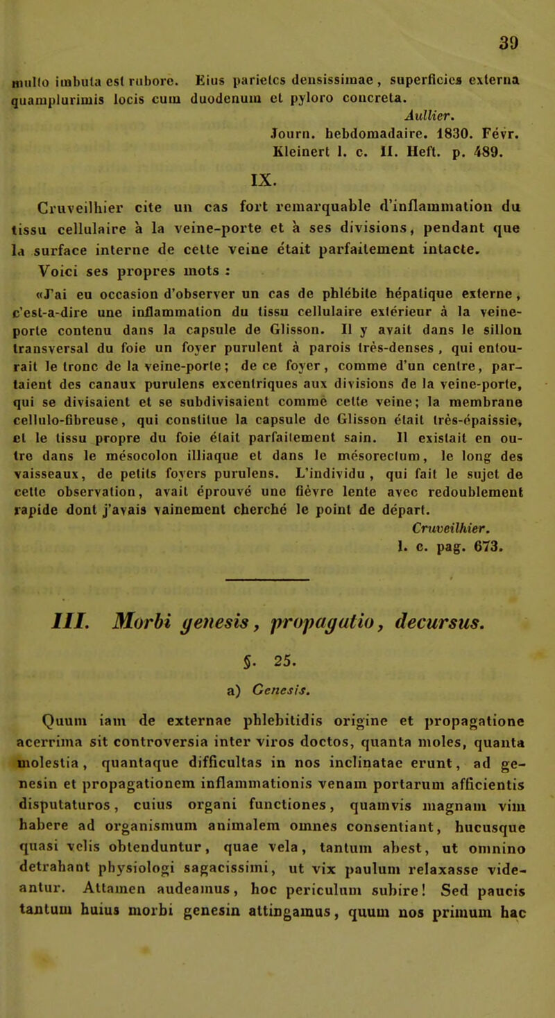 Buillo iinbula est niboic. Eius parietcs deusissiinae , superficies externa quanipluriuiis locis cum duodcnum et pyloro coucreta. Aullier. Journ. hebdomadaire. 1830. Fevr. Kleinert 1. c. H. Heft. p. 489. IX. Cruveilhier cite un cas fort remarquable (rinflaiuniation du tissu cellulaire a la veine-porte et a ses divisions, pendant que la surface interne de celte veine etait parfailement intacte. Voici ses propres mots : «J'ai eu occasion d'observer un cas de phlebile hepatique externe, c'est-a-dire une inflammation du tissu cellulaire exlerieur ä la veine- porte contenu dans la capsule de Glisson. II y avait dans le sillou transversal du foie un fojer purulent ä parois trcs-denses , qui entou- rait le tronc de la veine-porte; de ce foyer, comme d'un centre, par- taient des canaux purulens excenlriques aux divisions de la veine-porte, qui se divisaient et se subdivisaient comme cetle veine; la raembrane cellulo-fibreuse, qui constitue la capsule de Glisson etait tres-epaissie, et le tissu propre du foie etait parfailement sain. II existail en ou- tro dans le mesocolon illiaque et dans le mesoreclum, le long des vaisseaux, de petits foycrs purulens. L'individu , qui fait le sujet de cettc Observation, avait eprouve une Oevre lente avcc redoublement rapide dont j'avais vainemenl cberche le point de depart. Cruveilhier. 1. c. pag. 673. III. Morbi (jenesis y propagutio, decursus. §. 25. a) Genesis, Quum iam de externae phlebitidis origine et propagatione acerrima sit controversia inter vires doctos, quanta nioles, quauta uiolestia , quantaque difiicultas in nos inclinatae erunt, ad ge- nesin et propagationem inflammationis venam portarum afficientis disputaturos, cuius organi functiones, quamvis magnam vim habere ad organismum animalem omnes consentiant, hucusque quasi ■«elis obtenduntur, quae vela, tantum abest, ut oninino detrahant physiologi sagacissiini, ut vix paulum relaxasse vide- antur. Altamen audeanius, hoc periculnui subire! Sed paucis tantum buius morbi genesin altingamus, quum nos primum hac