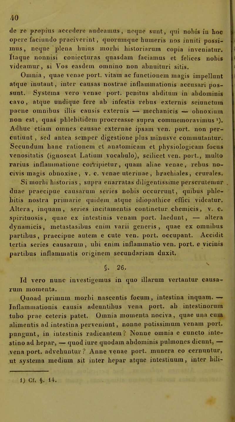 de re propius accedere audeauuis, neque sunt, cpii nobis in hoc opere faciundo praeivcrint, quorunique humeris nns innili possi- mus, neqiie plena huius morbi hisloriaruni copia inveniatiir. llaque nonnisi coniectui-as quasdani facianms et felices nobis videamui', si Vos easdem onuiino non abnuiluri sitis. Oninia , quae vcnae port. vitam ac funclioneni magis inipellunt atque inutant, inter causas nostrae inflaniniationis acciisari pos- sunt. Syslenia vero venae port. pcnitus abditum in abdoininis tavo, atque undique fere ab infestis rebus externis seiunctuin pacne oninibus illis causis externis — mechanicis —- obnoxium non est, quas phlcbitideni procreasse supra comuiemoravimus'). Adhuc etiam onines causae exlernae ipsani ven. port. non per- cutiunt , sed antea Semper digeslione plus nünusTe commutanlur. Secundum hanc rationeni et anatomicam et physiologicani focus venositalis (ignoscat Latiuni vocabulo), scilicet ven. port., mullo rarius inflannnatione cojiipietur, quam aliae venae, rebus no- civis magis obnoxiae, v. c. venae uterinae, brachiales, crurales. Si morbi historias , supra enarratas diligentissime perscruleniur duae praecipue causaruni series nobis occurrunt, quibus phle-^ Litis nostra primarie quideni atque idiopalhice effici vidcatur. Altera, inquani, series incitamentis continetur chemicis, v. c. spirituosis, quae ex intestiuis venam port. laedunt, — altera dynamicis, metastasibus enini varii generis , quae ex omnibus partibus, praecipue autem e oute Ten. port. occupant. Accidit lertia series causaruui, ubi enim inflammatio ven. port. e vicinis partibus inflammalis originem secuudariam duxit, §. 26. Id vero nunc investigemus in quo illarum verlantur causa- rum momenta. Quoad primuni morbi nascenlis focum, intestina inquam.— Inflammalionis causis adeuntibus vena port. ab inteslinorum tubo prae ceteris patet. Omnia monienla nociva, quae una cum alimentis ad intestina perveniunt, nonne potissimum venam port, pungunt, in intestinis radicanlcm :' Nonne ouinia e cuncto inte- stino ad hepar, — quod iure quodam abdominis pulmones dicunt, — vena port. advchuntur ? Anne venae port. munera eo cernuntur, ut systema medium sit inter hepar atque intestinum, iuter bili- 1) Cf. §. 14.