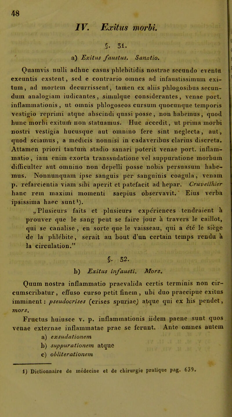 IV. Exitus morhi. §. 31. a) Exitus faiistus. Sanatio. Quamvis nulli adhuc casus phlebitidis nostrae secando evenlu exeuntis exstent, sed e contrario oinnes ad infauslissiinum exi- tum, ad inorlcm decurrissent, tarnen ex alüs plilogosibus secun- dum analogiam iudicantes , siniulque considerantes, venae port. inflammationis , ut oninis phlogoseos cursuin quocunque temporis vestigio reprimi atque abscindi quasi posse, nonhabemus, quod hunc morbi exituifi non slatuamus. Huc accedit, ut prima morbi nostri vestigia hucusque aut omnino fere sint neglecta, aut, quod sciamus, a medicis nonnisi in cadaveribus clarius discreta. Attamen priori tantuni stadio sanari poterit venae port. inflam- matio, iaui enim exorta transsudatione vel suppuratione morbum difEculter aut omnino non depelli posse nobis persuasum habe- mus. Nonnunquam ipse sanguis per sanguinis coagula, venam p. refarcienlia viam sibi aperit et patefacit ad hepar. Cruveilhier hanc rem maximi momenti saepius observavit. Eins verba ipsissima haec sunt^). „Plusieurs faits et plusieurs expe'riences tendraient a prouver que le sang peut se faire jour a travers le caillot, qui se canalise , en sorte que le vaisseau, qui a ete le siege de la phlebite, serait au bout d'un certain temps rendu a la circulation. 5. 32. b) Exitus infausti. Mors. Quum nostra inflammatio praevalida certis terminis non cir- cumscribalur , eliuso curso petit finem , ubi duo praecipue exilus imminent: pseudocrises (crises spuriae^ atque qui ex his pendet, mors. Fructus huiusce v. p. inflammationis iidem paene sunt quos venae externae inflammatae prae se ferunt. Ante omnes aulcm a) exsudationem b) snppurationem atque c) obliterationem 1) Dictionnaire de inedecine et de Chirurgie pralique pag. 639.