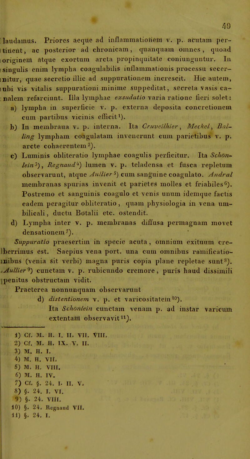 'laudainus. Priores aeqtle ad inflammatioiieol v. p. acutam per- itinent, ac posterior ad chronicam, quanquam omiies , quoad origineul atque exortum arcta propinquitate coniunguntur. Iii isingulis enim lympha coagulabilis inflammationis processu secer- initur, quae secretio illic ad suppurationein increscit. Hic autein, lubi vis Vitalis suppurationi minime suppedilat, sccrela Vasis ca- nalem refarciunt. lila hniiphae exsuJatio yaria ratione iieri seiet: a) lympha in superlicie v. p. externa deposila concretiouem cum partibus vicinis eflicit^). b) In membraiia v» p. interna. Ita Cmvcilhier, Meckel, Bal~ ling lympham coagulatam invenerunt cum parietibus v. p. arcte cohaerentem^j. c) Luminis obliteratio lymphae coagulis perficitur. Ita Schöti'- lein^), Regnaiid'*) lumen v. p. teladensa et fusca repletum observarunt, atque-/^»</^cr*) cum sanguine coagulato. Andral membranas spurias invenit et parieteS molles et friabiles^). Postremo et sanguinis coagulo et venis unum idemque factis eadem peragitur obliteratio, quam physiologia in vena iim- bilicali, ductu Bötalü etc. ostendit. d) Lympha inter v. p. membranas diilusa permagnam movet densationem^). Snppuratio praesertim in specie acuta , omnium exituum cre- Iberrimus est. Saepius vena port. una cum omnibus ramilicatio^ inibus (venia Sit verbi) magna puris copia plane repletae sunt^^. AAullier^) cunctam V. p. rubicundo cremore, puris haud dissimili ipenitus obstructam vidit. Praeterea nonnunquam observarunt d) distentionem v. p. et varicositatem^O). Ita Schönlein cunctam venam p. ad instar varicum extentaül observavit^^J. 1) Cf. M. H. I. II, VII. VIII. 2) Cf. M, H. IX. V. II. 3) M. H. I. 4) M. H. Vit, 5) M. H. VIII, 6) M. H. IV. 7) Cf. $. 24. I. II. V. 8) $. 24. I. VI. 9) §. 24. Vlil. 10) §. 24, Regnaud VII.