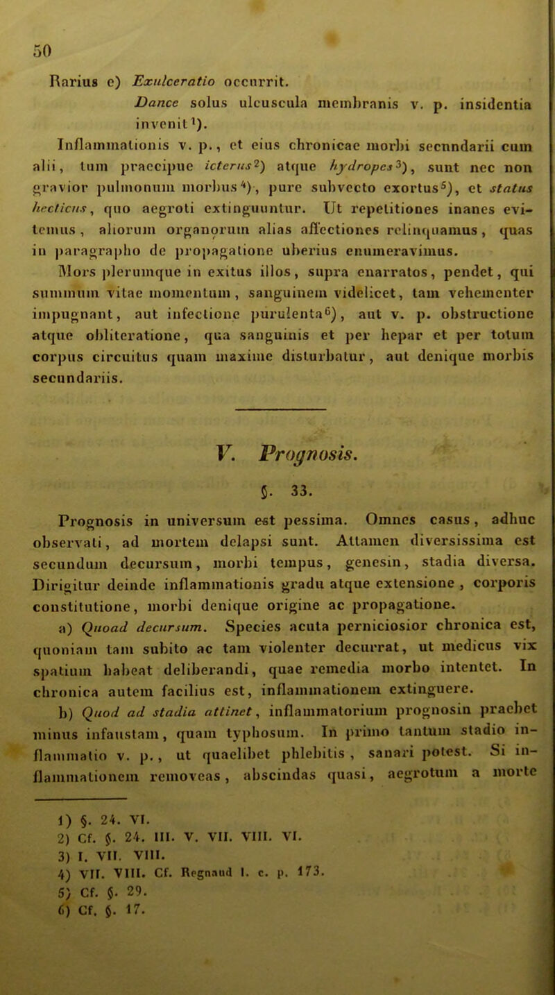 Rarius e) Exidceratio occiirrit. Dance solus ulcuscula nicmbranis v. p. insidcntia invcnit^). InAammalionis v. p., et eius chronicae inorbi secnndarii cum alii, luni praecipue icterus^) alque hydropcs^), sunt nec non gravior puliiioniiiu morbus*), pure subvccto exortus*), et Status hrcticiis, quo aegroli cxtinguuntur. üt repelitiooes inanes evi- tenius , alioruin organorum alias afl'ectioncs r(>linc|iiamus, quas in paragrapho de propagalione ul)erius enunieraviiuus. Mors plerumque in exitus illos, supra cnarratos, pendet, qui sunnnuni Titae momcntuin, sanguinem videlicet, tarn vehementer impugnant, aut infectione puruienta^), aut v. p. obstructione alque obliteratione, qua sanguinis et per hepar et per tolum corpus circuitus quam uiaxime dislurbalur, aut denique morbis secundariis. V. Prognosis. 5. 33. Prognosis in Universum e«t pessima. Omnes casus, adhue observati, ad mortem dclapsi sunt. Atlamen diversissima est secundum d^cursum, morbi tempus, genesin, stadia diversa. Dirigitur deinde inflammationis gradu alque exlensione , corporis constitutione, morbi denique origine ac propagatione. a) QiioaJ Jecursum. Species acuta pcrniciosior chronica est, quoniam tarn subito ac tarn violenter decurrat, ut medicus vix spatium habeat deliberandi, quae remedia morbo intentet. In chronica autem facilius est, inflammationem extinguere. b) Quod ad stadia attinet, inflauimalorium prognosin pracbet minus infaustam, quam typhosum. In primo lanlum stadio in- flammalio v. p., ut quaelibet phlel)itis , sanari potest. Si in- flammationem removcas, abscindas quasi, aegrotum a morte 1) §. 24. VI. 2) Cf. %. 24. III. V. VII. VIII. VI. 3) I. Vir. VIII. 4) VII. VIII. Cf. Regnaud I. c. p. 173. 5) Cf. $. 29.