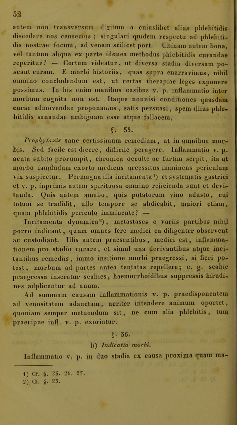 autem non Ivausversuni dioilmn a cuiuslibet alin« phlehitidis discedere uos censeiiiiis ; singulari quideiii respeclu ad phlebiti-» dis nostrae focum, ad venam scilicet port. Ubinam auleni bona, vel tantum aliqua ex parte idouea metbodus phlebitidis cprandae reperilup? — Certuiu videatur, ut diversa stadia diversam po- scaut curam. E morbi hisloriis, quas supra enarraviiiius, nihil omnino concludendum est, ut certas iherapiae leges exponerc possiunis. In bis enim omnibus casibus v. p. inflainmatio inter morbum coonita non est. Itaque nonnisi conditiones quasdam curae admovendae proponaiuus , salis persuasi, spem illius phle? bitidis sanandae anibiguam esse atque fallacein, §. 55. Prophylaxis sane certissimum remedinm, ut in omnibus inoi*-: bis. Sed facile est dicere, difi'icile peragere. Inflammatio v. p- acuta subito prorumpit, chronica occulle ac furlim serpit, ila ut inorbo ianidudum exorto niedicus arccssilus imuiinens periculuiu TJX suspicetur. Perniagna illa incitamenta M etsystematis gastrici et V. p, inprimis autem spirituosa omnino reiicienda sunt et deviT- tanda. Quis auteui amabo, quis potatorum y'u\o adusto, ci^i totuni se tradidit, uUo tempore se abdicabit, maiori etiam, quam phlebitidis periculo imminente? — Incitamenta dynamica^), metastases e variis partibus nihil porro indicant, quum omnes fere m^clici ea diligenter observent ac custodiant. Ulis autem praesentibus, medici est, inflamma- tionem jJro stadio cu^^are, et simul una derivantibus atque inci- tanlibus remediis, immo insilione morbi praegressi, si lieri po- lest, morbum ad partes antea tentatas repellere; e. g. scabie praegressa inseratur Scabies, haemorrhoidibus suppressis hirudi^ nes adplicentur sd anum. Ad summam causam inflammationis v. p. praedisponentem ad venositateni adauctam, acriter intendex'e animum oportet, quoniam Semper metuendum sit, ne cum alia phlebilis, tum praecipue infl. v. p. exoriatar. 5. 36. b) Indicatio morbi. Inflammatio v. p. in duo stadia ex causa proxima quam ma- 1) Cf. §. 25. 26. 27.