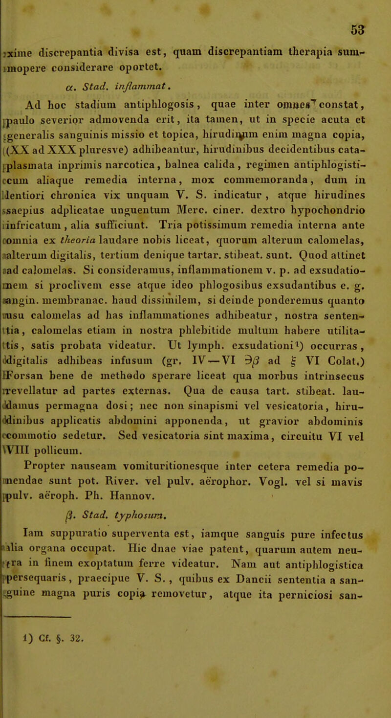 jxime discrepantia divisa est, quam discrepantiam therapia suni'» imopere eonsiderare oportet. a. Stad. inßammat. Ad hoc Stadium antiphlogosis, quae inter omnes'' constat, ipaulo severior admovenda erit, ita tarnen, ut in specie acuta et igeneralis sanguinis missio et topica, hirudiiyim enira magna copia, ((XX ad XXX pluresve) adhibeantur, hirudinibus decidentibus cata- iplasmata inprimis narcotica, balnea calida, regimen antiphlogisti- ccum aliaque remedia interna, mox commemoranda, dum iu lilentiori chronica vix unquam V. S. indicatur , atque hirudines ssaepius adplicatae unguentum Merc. einer, dextro hypochondrio linfricatum , alia sufficiunt. Ti'ia potissimum remedia interna ante couinia ex f/seorm laudare nobis liceat, quorum alterum calomelas, nalterum digitalis, tertium denique tartar. stibeat. sunt. Quod attinet aad calomelas. Si consideramus, inflammationem v. p. ad exsudatio- mem si proclivem esse atque ideo phlogosibus exsudantibus e. g. aangin, membranac. haud dissimilem, si deinde ponderemus quanto uusu calomelas ad has inflammationes adhibeatur, nostra senten- ttia, calomelas etiam in nostra phlebitide multum habere utilita- ttis, satis probata videatur. Ut lymph. exsudationi') occurras , Jdigitalis adhibeas infusum (gr, IV — VI 9/3 ad § VI Colat.) IForsan bene de methodo sperax-e liceat qua morbus intrinsecus irevellatur ad partes externas. Qua de causa tart. stibeat. lau- (Idamus permagna dosi; nec non sinapismi vel vesicatoria, hiru- (Idinibus applicatis abdomini apponenda, ut gravior abdominis ccommotio sedetur. Sed vesicatoria sint maxima, circuitu VI vel Will pollicum. Propter nauseam vomituritionesque inter cetera remedia po- imendae sunt pot. River, vel pulv. aerophor. Vogl. vel si mavis {ipulv. aeroph. Ph. Hannov. ß. Stad. typhosum, lam suppuratio superventa est, iamque sanguis pure infectus Jilia Organa occupat. Ilic dnae viae patent, quarum autem neu- ffra in finem exoptatum ferre videatur. Nam aut antiphlogistica ppersequaris, praecipue V. S. , quibus ex Dancii sentenlia a san- i^uine magna puris copi^ rcmovelur, atque ita perniciosi san-