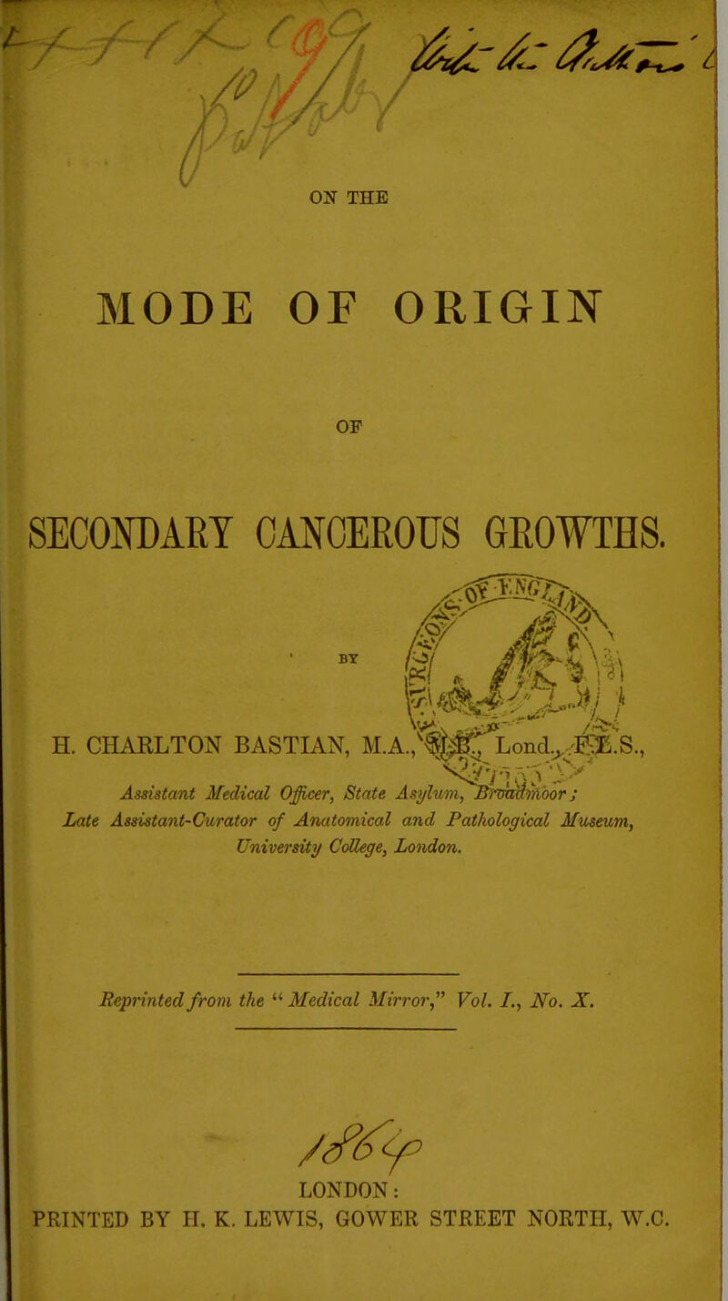 ON THE MODE OF ORIGIN OF SECONDARY CANCEROUS GROWTHS. H. CHAKLTON BASTIAN, M.A.,'fM, Lond.^.iSB.S., Assistant Medical Officer, State Asylum, Brmatrlbor; Late Assistant-Curator of Anatomical and Pathological Museum, University CoUege, London. Reprinted from the  Medical Mirror, Vol. /., iVb. X. LONDON: PRINTED BY II. K. LEWIS, GOWER STREET NORTH, W.C.