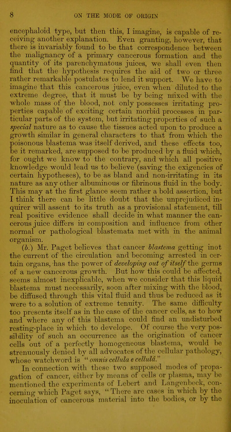 encephaloid type, but then this, I imagine, is capable of re- ceiving another explanation. Even gi-anting, however, that there is invariably foimd to be that correspondence between the malignancy of a primary cancerous formation and the quantity of its parenchymatous juices, we shall even then hnd that the hypothesis requires the aid of two or three rather remarkable postulates to lend it support. We have to imagine that this cancerous juice, even when diluted to the extreme degree, that it must be by being mixed with the whole mass of the blood, not only possesses irritating pro- perties capable of exciting certain morbid processes in par- ticular parts of the system, but in-itating properties of such a special nature as to cause the tissues acted upon to produce a growth similar in general characters to that from which the poisonous blastema was itself derived, and these effects too, be it remarked, are supposed to be produced by a fluid which, for ought we know to the contrary, and which all positive knowledge would lead us to believe (saving the exigencies of certain hypotheses), to be as bland and non-irritating in its nature as any other albuminous or fibrinous fluid in the body. This may at the first glance seem rather a bold assertion, but I think there can be httle doubt that the imprejudiced in- quirer will assent to its truth as a provisional statement, till real positive evidence shall decide in what manner the can- cerous juice differs in composition and influence from other . normal or pathological blastemata met with in the animal organism. Mr. Paget believes that cancer blastema getting inot the current of the circulation and becoming aiTested in cer- tain organs, has the power of developing out of itself the germs of a new cancerous growth. But how this could be affected, seems almost inexplicable, when we consider that this liquid blastema must necessarily, soon after mixing with the blood, be diffused through this vital fluid and thus be reduced as it were to a solution of extreme tenuity. The same difficulty too presents itself as in the case of the cancer cells, as to how and where any of this blastema could find an imdisturbed resting-place in which to develope. Of course the very pos- sil)ility of such an occurrence as the origination of cancer cells out of a perfectly homogeneous blastema, would be strenuously denied by all advocates of the cellular pathology, whose watchword is  omnis cellnla e celluld. In connection with these two supposed modes of propa- gation of cancer, either by means of cells or plasma, may be mentioned the experiments of Lebert and Langenbeck, con- cerning which Paget says,  There are cases in which by the inoculation of cancerous material into the bodies, or by the