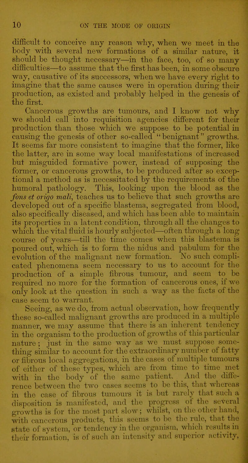 difficult to conceive any reason why, when we meet in the body with several new formations of a similar nature, it should be thought necessaiy—in the face, too, of so many difficulties—to assume that the first has been, in some obscm-e way, causative of its successors, when we have eveiy right to imagine that the same causes were in operation during their production, as existed and probably helped in the genesis of the first. Cancerous growths are tumours, and I know not why we should call into requisition agencies different for their production than those which we suppose to be potential in causing the genesis of other so-called  benignant growths. It seems far more consistent to imagine that the former, like the latter, are in some way local manifestations of increased but misguided formative power, instead of supposing the former, or cancerous growths, to be produced after so excep- tional a method as is necessitated by the requirements of the humoral pathology. This, looking upon the blood as the fans et origo mail, teaches us to believe that such growths are developed out of a specific blastema, segregated li-om blood, also specifically diseased, and which has been able to maintaui its properties in a latent condition, through all the changes to which the vital fluid is homly subjected—often through a long course of years—till the time comes when this blastema is poiu-ed out, which is to form the nidus and pabulum for the evolution of the malignant new formation. No such compli- cated phenomena seem necessaiy to us to account for the production of a simple fibrous tumour, and seem to be required no more for the formation of cancerous ones, if we only look at the question in such a way as the facts of the case seem to warrant. Seeing, as we do, from actual observation, how frequently these so-called malignant growths are produced in a multiple manner, we may assume that there is an inherent tendency in the organism to the production of growths of this particvdar nature ; just in the same way as we must suppose some- thing similar to account for the extraordinary number of fatty or fibrous local aggregations, in the cases of nniltiple tumours of either of these types, which are from time to time met with in the body of the same patient. And the difll- rence between the two cases seems to be this, that whereas in the case of fibrous tumours it is but rarely that such a disposition is mauiil'sted, and the progress of the several growths is for the most part slow; whilst, on the other hand, with cancerous products, this seems to be the rule, that the stiite of system, or tendency in the organism, which resiiltsiii their formation, is of such an intensity and superior activity,