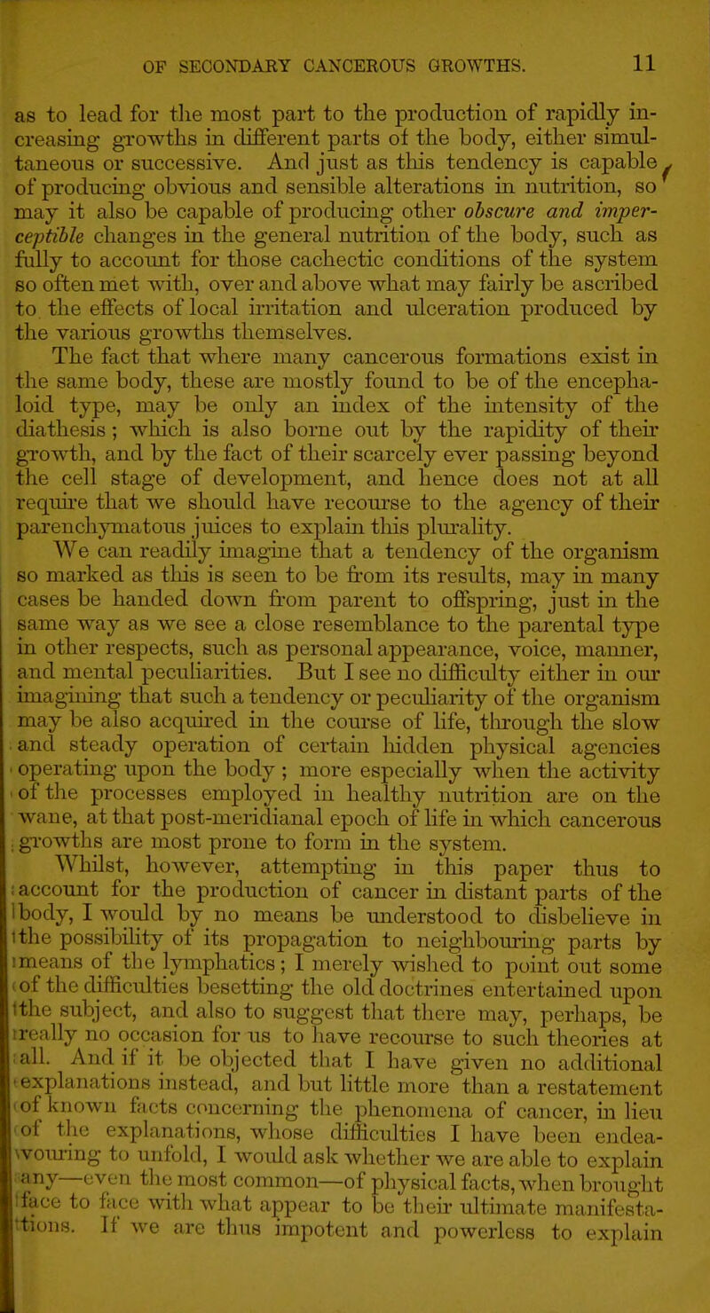 as to lead for tlie most part to the production of rapidly in- creasing growths in different parts of the body, either simul- taneous or successive. And just as this tendency is capable of producing obvious and sensible alterations in nutrition, so may it also be capable of producing other obscure and imper- ceptible changes in the general nutrition of the body, such as fully to account for those cachectic conditions of the system so often met with, over and above what may fairly be ascribed to the effects of local irritation and ulceration produced by the various growths themselves. The fact that where many cancerous formations exist in the same body, these are mostly found to be of the encepha- loid type, may be only an index of the intensity of the diathesis; which is also borne out by the rapidity of their gTowth, and by the fact of their scarcely ever passing beyond the cell stage of development, and hence does not at all requii'e that we should have recom'se to the agency of their parenchymatous juices to explain tliis plm-ality. We can readily imagine that a tendency of the organism so marked as this is seen to be from its results, may in many cases be handed down fi'om parent to offspring, just in the same way as we see a close resemblance to the parental type in other respects, such as personal appearance, voice, manner, and mental pecuharities. But I see no difficulty either in om- imagining that such a tendency or peculiarity of the organism may be also acquii-ed in the course of life, tln-ough the slow and steady operation of certain liidden physical agencies • operating upon the body ; more especially when the activity ■ of the processes employed in healthy nutrition are on the wane, at that post-meridianal epoch of life in which cancerous . growtlis are most prone to form in the system. Whilst, however, attempting in this paper thus to i account for the production of cancer in distant parts of the body, I would by no means be imderstood to disbelieve in tthe possibihty of its propagation to neighbouring parts by I means of the lymphatics; I merely wislied to point out some . of the difficulties besetting the old doctrines entertained upon tthe subject, and also to suggest that there may, perhaps, be 1 really no occasion for us to liave recourse to such theones at ■ all. And if it be objected that I have given no additional • explanations instead, and but Httle more than a restatement I of known facts concerning the phenomena of cancer, in lieu • of the explanations, whose difficulties I have been endea- woiu-ing to unfold, I would ask whether we are able to explain any—even the most common—of physical facts, when brought tface to face witli what appear to be tlieir ultimate manifesta- ttions. If we are thus impotent and powerless to explain