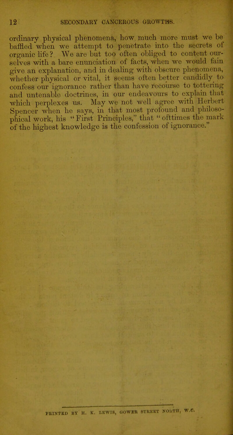 ordinary physical phenomena, how. much more must we be baffled when w^e attempt to penetrate into the secrets of organic hfe ? We are but too often obHged to content om-- selves with a bare enunciation of facts, when we would fain give an explanation, and in dealing with obscure phenomena, whether physical or vital, it seems often better candidly to confess our ignorance rather than have recourse to tottering and untenable doctrines, in om- endeavours to explain that which perplexes us. May we not well agree with Herbert Spencer when he says, in that most profoimd and philoso- phical work, his  First Principles, that  ofttimes the mark of the highest knowledge is the confession of ignorance. FEINTED BY H. K. LKWIS, ClOWKR STIIKKT NO!(TIT,