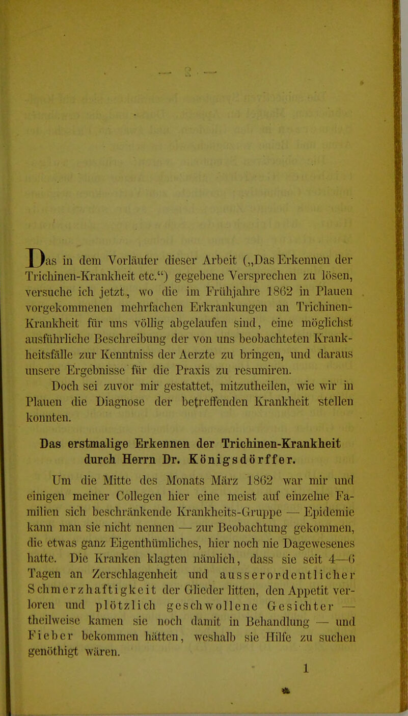 Das in (lern Vorläufer dieser Arbeit („Das Erkennen der Trichinen-Krankheit etc.) gegebene Versprechen zu lösen, versuche ich jetzt, wo die im Frühjahre 18G2 in Plauen vorgekommenen mehrfachen Erkrankungen an Trichinen- Krankheit fih' uns völlig abgelaufen sind, eine möglichst ausführliche Beschreibung der von uns beobachteten Krank- heitsfälle zur Kenntniss der Aerzte zu bringen, und daraus unsere Ergebnisse für die Praxis zu resumiren. Doch sei zuvor mir gestattet, raitzutheilen, wie wir in Plauen die Diagnose der betreffenden Krankheit stellen konnten. Das erstmalige Erkennen der Trichinen-Krankheit durch Herrn Dr. Königsdörffer. Um die Mitte des Monats März 18G2 war mir und einigen meiner Collegcn hier eine meist auf einzelne Fa- milien sich beschränkende Krankheits-Gruppe — Epidemie kann man sie nicht nennen —■ zur Beobachtung gekommen, die etwas ganz Eigenthümhches, hier noch nie Dagewesenes hatte. Die Kranken klagten nämlich, dass sie seit 4—G Tagen an Zerschlagenheit und ausserordentlicher S ch m e r z h a f t i g k e i t der Glieder litten, den Appetit ver- loren und plötzlich geschwollene Gesichter — theilweise kamen sie noch damit in Behandlung — und Fieber bekommen hätten, weshalb sie Hilfe zu suchen genöthigt wären.