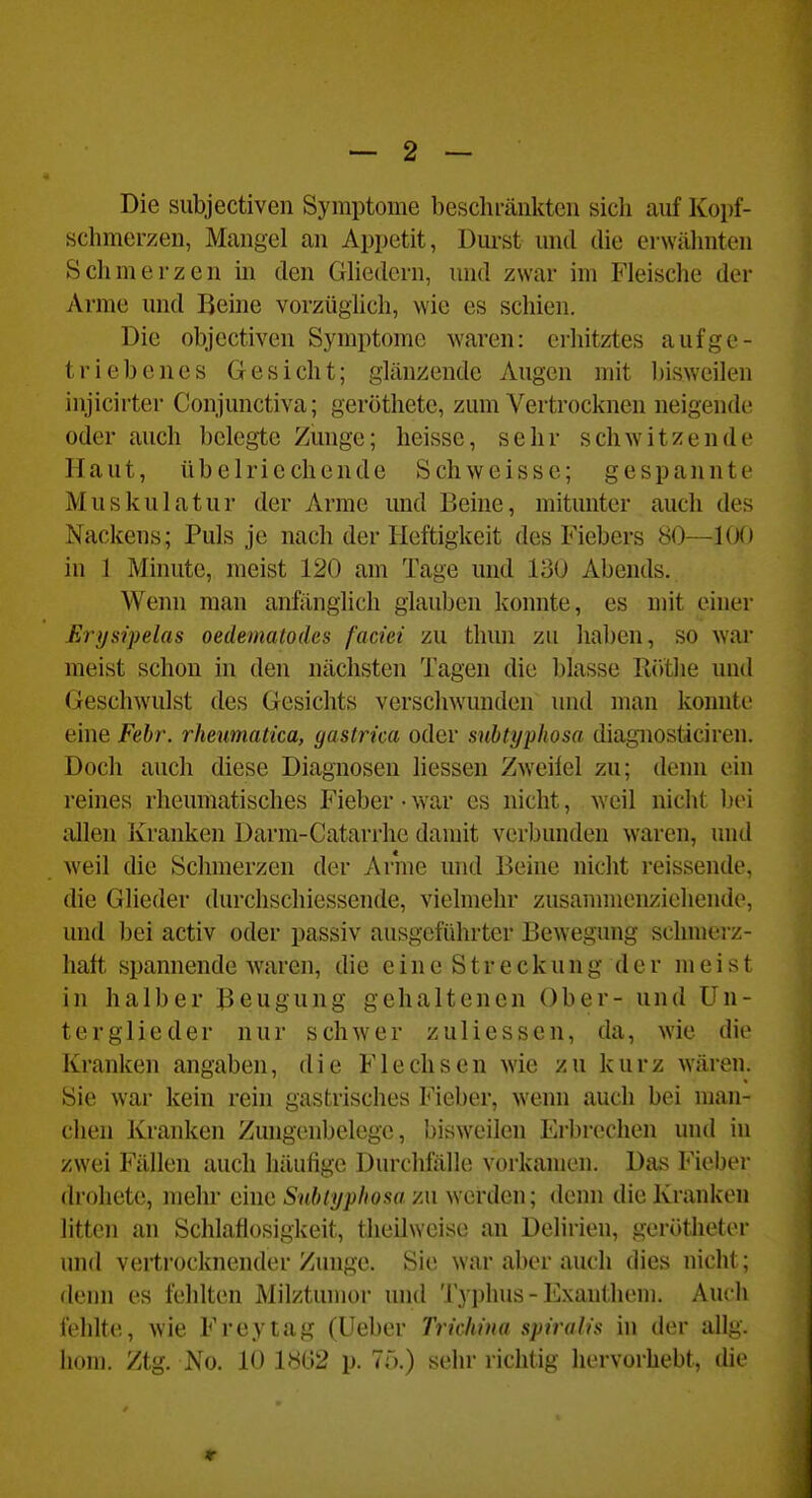 Die subjectiven Symptome beschi-änkten sich aiif Kopf- schmerzen, Mangel an Appetit, Durst micl die erwähnten Seil merzen in den Ghedcrn, und zwar im Fleische der Arme und Beine vorzüglich, wie es schien. Die objectiven Symptome waren: erhitztes aufge- triebenes Gesicht; glänzende Augen mit bisweilen injicirter Conjunctiva; geröthetc, zum Vertrocknen neigende oder auch belegte Zunge; heisse, sehr schwitzende Haut, übelriechende Schweisse; gespannte Muskulatur der Arme imd Beine, mitmiter auch des Nackens; Puls je nach der Heftigkeit des Fiebers 80—100 in 1 Minute, meist 120 am Tage und 130 Abends. Wenn man anfänglich glauben konnte, es mit einer Jürysipelas oedemaloäcs faciei zu thun zu haben, so war raeist schon in den nächsten Tagen die blasse Röthe und Geschwulst des Gesichts verschwunden und man konnte eine Fehr. rheumatka, gastrica oder snbtyphosa diagnosticiren. Doch auch diese Diagnosen Hessen Zweifel zu; denn ein reines rheumatisches Fieber • war es nicht, weil nicht bei allen Kranken Darm-Catarrhe damit verbunden waren, und weil die Schmerzen der Arnie und Beine nicht reissende, die Glieder durchschiessende, vielmehr zusannnenzieliende, und bei activ oder passiv ausgeführter Bewegung schmei'z- haft spannende Avaren, die eine Streckung der meist in halber Beugung gehaltenen Ober- und Un- terglieder nur schwer zuliessen, da, wie die Kranken angaben, die Flechsen wie zu kurz wären. Sie war kein rein gastrisches Fieber, wenn auch bei man- chen Kranken Zungenbelege, bisw^eilen Erbrechen und in zwei Fällen auch häufige Durchfälle vorkamen. Das Fieber drohete, mehr eine Snbiypliosa zu werden; denn die Kranken litten an Schlaflosigkeit, theilweise au Delirien, gerötheter und vertrocknender Zunge. Sie war aber auch dies nicht; denn es fehlten Milztumor und Typhus-Exanthem. Auch fehlte, wie Frey tag (Ueber Trichina spiralis in der allg. liom. Ztg. No. 10 18G2 p. Tö.) sehr richtig hervorhebt, die