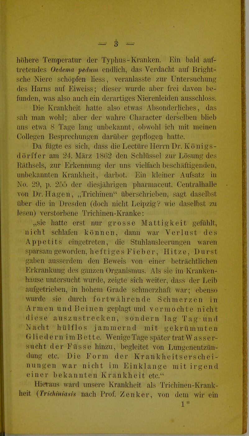 liöhere Temperatur der Typhus - Kranken. Ein bald auf- tretendes Oedema pedum endlicli, das Verdacht auf Bright- sche Niere schöpfen Uess, veranlasste zur Untersuchung des Harns auf Eiweiss; dieser wurde aber frei davon be- funden, was also auch ein derartiges Nierenleiden ausschloss. Die Krankheit hatte also etwas Absonderliches, das sah man wohl; aber der wahre Character derselben blieb uns etwa 8 Tage lang unbekannt, obwohl ich mit meinen Collegen Besprechungen darüber gepflogen hatte. Da fügte es sich, dass die Leetüre Herrn Dr. Königs- dörffer am 24. März 18G2 den Schlüssel zur Lösung des Riltlisels, zur Erkennung der uns vielfach beschäftigenden, unbekannten Krankheit, darbot. Ein kleiner Aufsatz in No. 29, p, 255 der diesjährigen pharmaceut. Centralhalle von Dr. Hagen, „Trichinen überschrieben, sagt daselbst über die in Dresden (doch nicht Leipzig? wie daselbst zu lesen) verstorbene Tiichinen-Kranke: „sie hatte erst nur grosse Mattigkeit gefühlt, nicht schlafen können, dann war Verlust des Appetits eingetreten, die Stidilausleerungen Avaren sparsam geworden, heftig esFieber, Hitze, Durst gaben ausserdem den Beweis von einer beträchtlichen Erkrankung des ganzen Organismus. Als sie im Kranken- hause untersucht wurde, zeigte sich weiter, dass der Leib auigetriel)en, in hohem Grade schmerzhaft war; ebenso wurde sie durch fortwährende Schmerzen in A r m e n u n d B e i n e n geplagt und v e r m o ch t e n i ch t diese auszustrecken, sondern lag Tag-und Nacht hülflos jammernd mit gekrümmten G1 i e d e r n i m B e 11 e. Wenige Tage später trat Wasser- sucht der Füsse hinzu, begleitet von Lungenentzün- dung etc. Die Form der Krankheitserschei- nungen war nicht im Einklänge mit irgend einer bekannten Krankheit etc. Hieraus ward unsere Krankheit als Trichinen-Krank- heit (TridmmiHis nach Prof. Zenker, von dem wir ein 1*