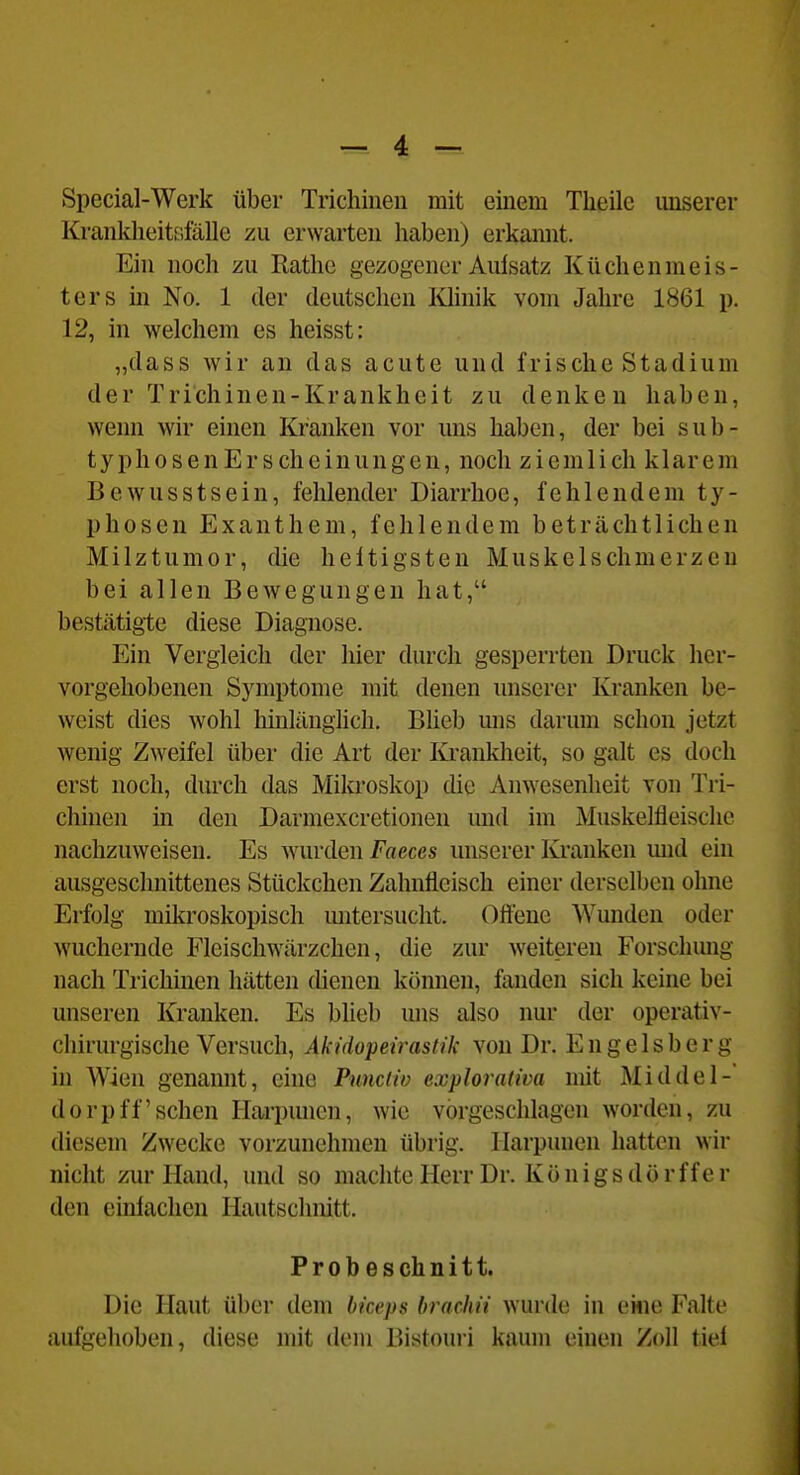 Special-Werk über Trichinen mit einem Tlieilc unserer Krankheitsfälle zu erwarten haben) erkannt. Ein noch zu Rathe gezogener Aulsatz Küchenmeis- ters in No. 1 der deutschen Khnik vom Jahre 1861 p. 12, in welchem es heisst: „dass wir an das acute und frische Stadium der Trichinen-Krankheit zu denken haben, wenn wir einen Krauken vor uns haben, der bei sub- typhosen Er scheinungen, noch ziemlich klarem Bewusstsein, fehlender Diarrhoe, fehlendem ty- phosen Exanthem, fehlendem beträchtlichen Milztumor, die heftigsten Muskclschmerzeu bei allen Bewegungen hat, bestätigte diese Diagnose. Ein Vergleich der hier durch gesperrten Druck her- vorgehobenen Symptome mit denen unserer Kranken be- weist dies wohl hinlänglich, Bheb mis darum schon jetzt wenig Zweifel über die Art der Krankheit, so galt es doch erst noch, durch das Mikroskop die Anwesenheit von Tri- chinen in den Darmexcretionen und im Muskelfleische nachzuweisen. Es wurden Faeces unserer Kranken und ein ausgeschnittenes Stückchen Zahnfleisch einer derselben ohne Erfolg mikroskopisch mitersucht. Offene Wunden oder wuchernde Fleischwärzchen, die zur weiteren Forschung nach Trichinen hätten dienen können, fanden sich keine bei unseren Kranken. Es blieb uns also nur der operativ- chirurgische Versuch, Akidopetrastik von Dr. Engelsberg in Wien genannt, eine Punciiv exploraliva mit Middel-' dorpff sehen Harpunen, wie vorgeschlagen worden, zu diesem Zwecke vorzunehmen übrig. Harpunen hatten wir nicht zur Hand, und so machte Herr Dr. Königs dör ff er den einlachen Hautschnitt. Prob eschnitt. Die Haut über dem bkeps brachii wurde in eiiie Falte aufgehoben, diese mit dem Bistouri kaum einen Zoll tiel