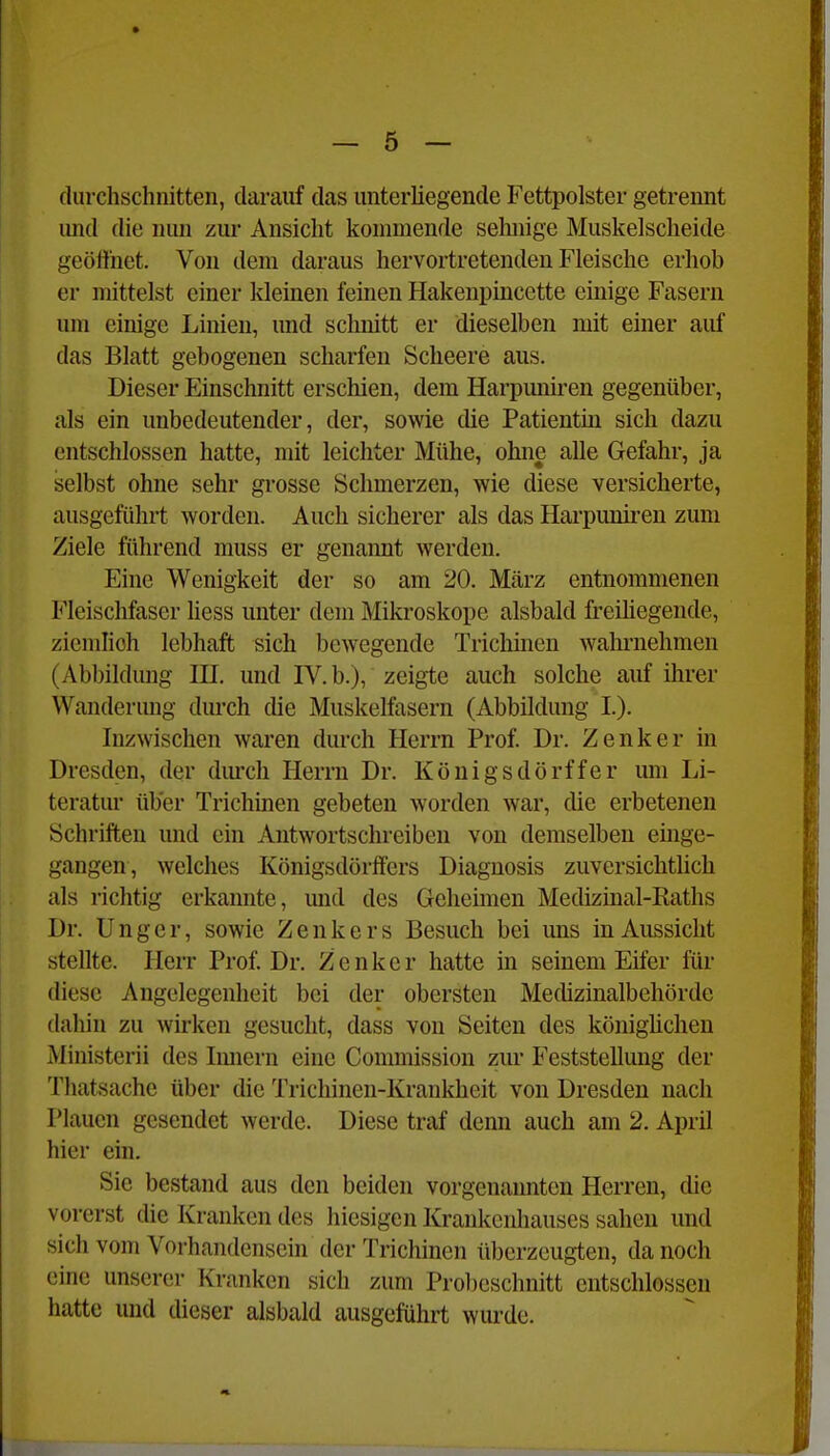 durchschnitten, darauf das unterliegende Fettpolster getrennt imd die nun zui- Ansicht kommende selmige Muskelscheide geöffnet. Von dem daraus hervortretenden Fleische erhob er mittelst einer kleinen feinen Hakenpincette einige Fasern um einige Linien, und schnitt er dieselben mit einer auf das Blatt gebogenen scharfen Scheere aus. Dieser Einschnitt erschien, dem Hai-pmiii-en gegenüber, als ein unbedeutender, der, sowie che Patientin sich dazu entschlossen hatte, mit leichter Mühe, ohne alle Gefahr, ja selbst ohne sehr grosse Schmerzen, wie diese versicherte, ausgeführt worden. Auch sicherer als das Harpuniren zum Ziele führend muss er genannt werden. Eine Wenigkeit der so am 20. März entnommenen Fleischfaser hess unter dem Mikroskope alsbald freiliegende, ziemfioh lebhaft sich bewegende Triclünen wahrnehmen (Abbildung III. und IV. b.), zeigte auch solche auf ihrer Wanderung dm'ch die Muskelfasern (Abbildung I.). Inzwischen waren durch Herrn Prof. Dr. Zenker in Dresden, der dm'ch Herrn Dr. Königsdörffer um Li- teratur über Trichmen gebeten worden war, die erbetenen Schriften und ein Autwortschreiben von demselben emge- gangen, welches Königsdörffers Diaguosis zuversichthch als richtig erkannte, und des Geheimen Medizinal-Raths Dr. Ungcr, sowie Zenkers Besuch bei ims in Aussicht stellte. Herr Prof. Dr. Zenker hatte m seinem Eifer für diese Angelegenheit bei der obersten Mecüzinalbehörde dahin zu wh-ken gesucht, dass von Seiten des königüchen Ministerii des Imiern eine Commission zur Feststellung der Thatsache über die Trichinen-Krankheit von Dresden nach Plauen gesendet werde. Diese traf denn auch am 2. April hier ein. Sie bestand aus den beiden vorgenannten Herren, die vorerst die Kranken des hiesigen Krankenhauses sahen und sich vom Vorhandensein der Trichinen überzeugten, da noch eine unserer Kranken sich zum Proljeschnitt entschlossen hatte und dieser alsbald ausgeführt wui'de.