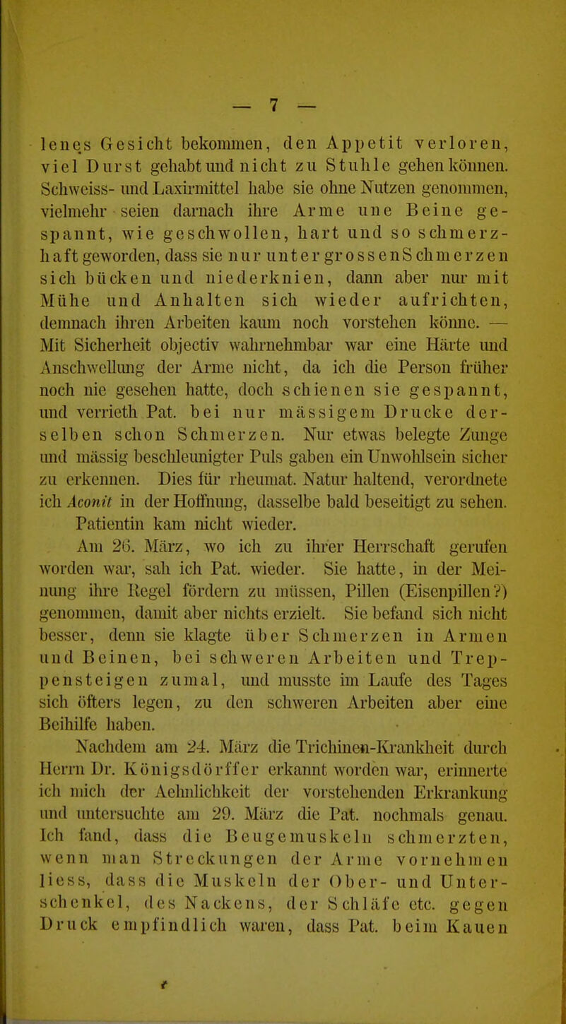 lenes Gesicht bekommen, den Appetit verloren, viel Durst gehabt und ni cht zu Stuhle gehen können. Schweiss- und Laxh'mittel habe sie ohne Nutzen genonnnen, vielmehr seien darnach ihre Arme une Beine ge- spannt, wie geschwollen, hart und so schmerz- h aft geworden, dass sie n u r u n t e r gr o s s e n S ch m e r z e n sich bücken und niederknien, dami aber nur mit Mühe und Anhalten sich wieder aufrichten, denmach ihren Arbeiten kaum noch vorstehen kömic. — Mit Sicherheit objectiv wahrnehmbar war eine Härte und Anschwclhmg der Arme nicht, da ich die Person früher noch nie gesehen hatte, doch schienen sie gespannt, und verrieth Pat. bei nur massigem Drucke der- selben schon Schmerzen. Nur etwas belegte Zunge imd massig beschleunigter Puls gaben ein Unwolilsein sicher zu erkennen. Dies für rheumat. Natur haltend, verordnete ich Aconit in der Hoffnung, dasselbe bald beseitigt zu sehen. Patientin kam nicht wieder. Am 26. März, wo ich zu ihrer Herrschaft gerufen worden war, sah ich Pat. wieder. Sie hatte, in der Mei- nung ihre Kegel fördern zu müssen, Pillen (Eisenpillen?) genonnnen, damit aber nichts erzielt. Sie befand sich nicht besser, denn sie klagte über Schmerzen in Armen und Beinen, bei schweren Arbeiten und Trep- pensteigen zumal, und musste im Laufe des Tages sich öfters legen, zu den schweren Arbeiten aber eüie Beihilfe haben. Nachdem am 24. März die Trichinen-Iü'anklieit durch Herrn Dr. Königsdörffer erkannt worden war, erinnerte ich mich der Aelmlichkeit der vorstehenden Erkrankung und untersuchte am 29. März die Pat. nochmals genau. Ich fand, dass die Beugemuskeln schmerzten, wenn man Streckungen der Arme vornehmen liess, dass die Muskeln der Ober- und Unter- schenkel, des Nackens, der Schläfe etc. gegen Druck empfindlich waren, dass Pat. beim Kauen
