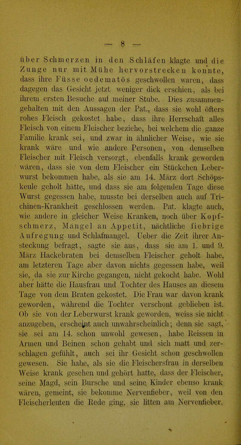 über Schmerzen in den Schläfen klagte und die Zunge nur mit Mühe hervorstrecken konnte, dass ihre Füsse oedematös geschwollen waren, dass dagegen das Gesicht jetzt weniger dick erschien, als bei ihrem ersten Besuche auf meiner Stube. Dies zusammen- gehalten mit den Aussagen der Pat., dass sie wohl öfters rohes Fleisch gekostet habe, dass ihre Herrschaft alles Fleisch von einem Fleischer beziehe, bei welchem die ganze Familie krank sei, und zwar in ähnhcher Weise, wie sie krank wäre und wie andere Personen, von demselben Fleischer mit Fleisch versorgt, ebenfalls krank geworden wären, dass sie von dem Fleischer ein Stückchen Leber- wurst bekommen habe, als sie am 14. März dort Schöps- keiüe geholt hätte, und dass sie am folgenden Tage diese Wurst gegessen habe, musste bei derselben auch auf Tri- chinen-Iü-anldieit gesclilossen werden. Pat. klagte auch, wie andere in gleicher Weise Kranken, noch über Kopf- schmerz, Mangel an Appetit, nächtliche fiebrige Aufregung mid Schlafmangel, lieber die Zeit ihrer An- steckung befragt, sagte sie aus, dass sie am 1. und 9. März Hackebraten bei demselben Fleischer geholt habe, am letzteren Tage aber davon nichts gegessen habe, weil sie, da sie zur Kirche gegangen, nicht gekocht habe. Wohl aber hätte die Haush-au und Tochter des Hauses an diesem Tage von dem Braten gekostet. Die Frau war davon krank geworden, während die Tochter verschont gebheben ist. Ob sie von dei' Leberwurst krank geworden, weiss sie nicht anzugeben, erscheyit auch unwahrsclieinhch; denn sie sagt, sie sei am 14. schon unwohl gewesen, habe Reissen in Armen und Beinen schon gehabt mid sich matt und zer- scldageu gefülilt, auch sei ihr Gesicht schon geschwollen gewesen. Sie habe, als sie die Fleischersfrau in derselben Weise krank gesehen und gehört hatte, dass der Fleischer, seine Magd, sein Bursche mid seine Kinder ebenso krank wären, gemeint, sie bekonmie Nerventieber, weil von den Fleischerleuten die Bede ging, sie litten am Nervenfieber.