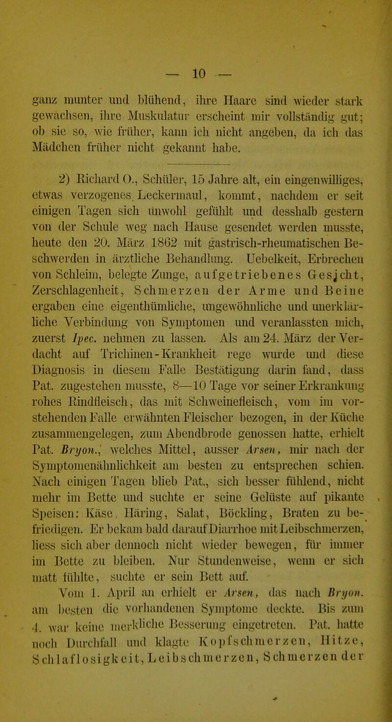 ganz munter und blülicnd, ilu'C Ilaarc sind wieder stark gewachsen, ihre Muskulatur ersdieint mir vollständig gut; ob sie so, wie früher, kann ich nicht angeben, da ich das Mädchen früher nicht gekannt habe. 2) Richard ()., Schüler, 15 Jahre alt, ein eingenwilliges, etwas verzogenes. Leckermaul, kommt, nachdem er seit einigen Tagen sich linwohl gefühlt und desshalb gestern von der Schule weg nach Hause gesendet werden musste, heute den 20. März 1862 mit gastrisch-rheumatischen Be- schwerden in ärztliche Behandlung. Uebelkeit, Erbrechen von Schleim, belegte Zunge, aufgetriebenes Gesjcht, Zerschlagenlieit, Schmerzen der Arme und Beine ergaben eine eigenthümhche, migewöhnhche und mierklur- liche Verbindung von Symptomen und veranlassten mich, zuerst Ipec. nehmen zu lassen. Als am 24. März der Ver- dacht auf Trichinen - Krankheit rege wurde imd diese Diagnosis in diesem Falle Bestätigung darin fand, dass Fat. zugestehen musste, 8—10 Tage vor seiner Erkrankung rohes Rindfleisch, das mit Schweinefleisch, vom im vor- stehenden Falle erwähnten Fleischer bezogen, in der Küche zusannnengelegen, zum Abendbrode genossen hatte, erhielt Fat. Bryon.', welches Mittel, ausser Arsen, mir nach der Symptomenähnhchkeit am besten zu entsprechen schien. Nach einigen Tagen blieb Fat., sich besser fülilend, nicht mehr im Bette mid suchte er seine Gelüste auf pikante Speisen: Käse, Iläring, Salat, Bückling, Braten zu be- friedigen. Er l)ekam bald darauf Diarrhoe mit Leibschmerzen, Hess sich aber dcimoch nicht wieder bewegen, für inuncr im Bette zu bleiben. Nur Stundenweise, wenn er sich matt lühlte, suchte er sein Bett auf. Vom 1. April an erhielt er Arsen, das nach Bryon. am besten die vorhandenen Symptome deckte. Bis zum -I. war keine merklit^he Besserung eingetreten. Fat. hatte noch Durchfall und klagte Kopfschmerzen, Hitze, Schlaflosigkeit, Leibschmerzen, Schmerzen der