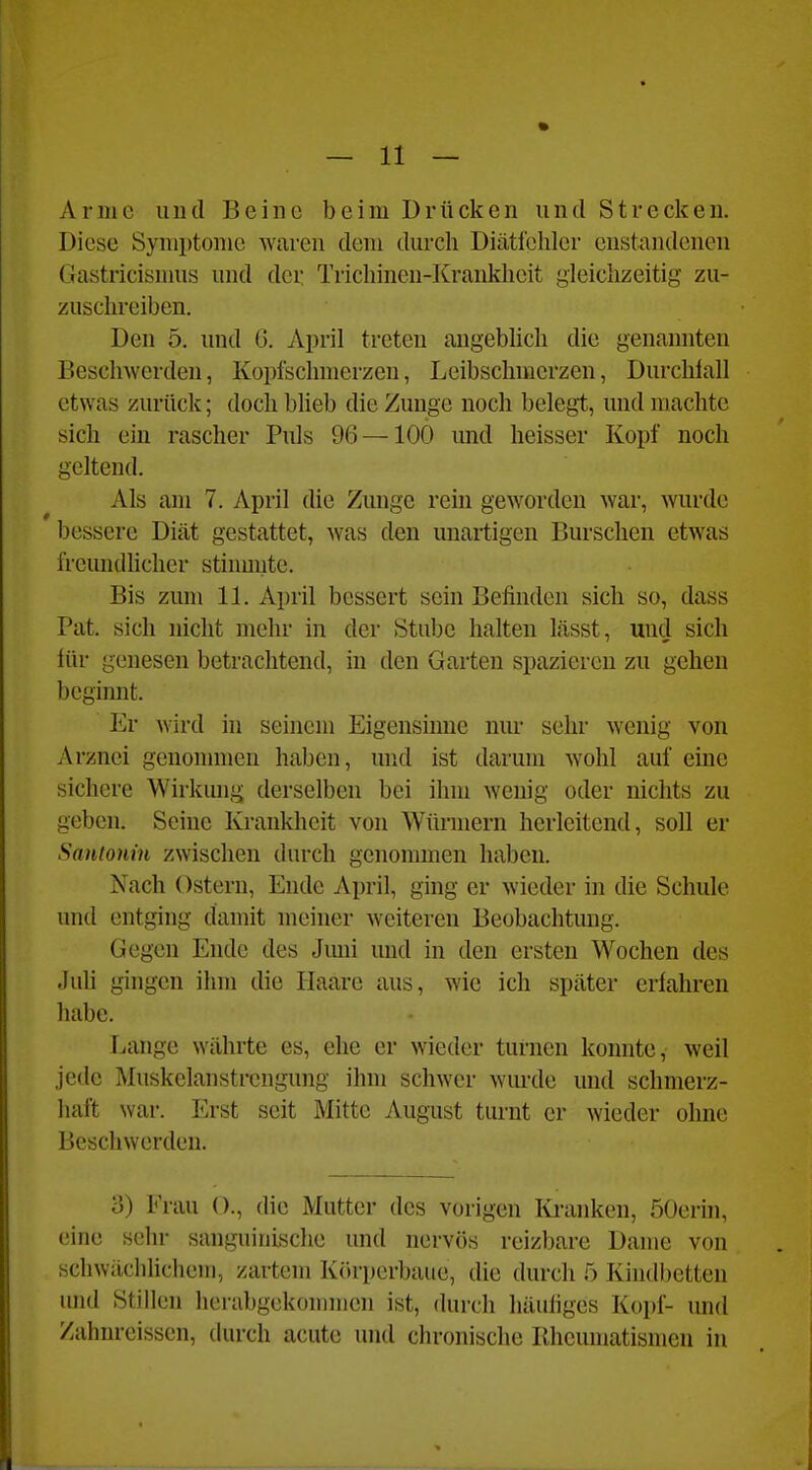 Arme und Beine beim Drücken und Strecken. Diese Symptome waren dem durch Diätfehlcr cnstandenen Gastricisnms und der Trichinen-Krankheit gleichzeitig zu- zusclireiben. Den 5. und G. April treten augebhch die genannten Beschwerden, Kopfschmerzen, Leibschmerzen, Durchlall etwas zurück; doch bheb die Zunge noch belegt, und machte sich ein rascher Puls 96 — 100 und heisser Kopf noch geltend. Als am 7. April die Zunge rein geworden war, wurde bessere Diät gestattet, was den unartigen Burschen etwas freundlicher stiumite. Bis zum 11. April bessert sein Befinden sich so, dass Pat. sich nicht mehr in der Stube halten lässt, und sich für genesen betrachtend, in den Garten spazieren zu gehen beginnt. Er wird in seinem Eigensinne nur sehr wenig von Arznei genommen haben, und ist darum Avohl auf eine sichere Wirkung derselben bei ihm wenig oder nichts zu geben. Seine Krankheit von Würmern herleitend, soll er Santotiin zwischen durch genommen haben. Nach Ostern, Ende April, ging er wieder in die Schule und entging damit meiner weiteren Beobachtung. Gegen Ende des Jmn und in den ersten Wochen des Juh gingen ihm die Haare aus, wie ich später erfahren habe. Lange währte es, ehe er wieder turnen konnte, weil jede Muskelanstrcngung ihm schwer wurde und schmerz- haft war. Erst seit Mitte August turnt er wieder ohne Beschwerden. o) Frau ()., die Mutter des vorigen Iü*anken, öOerin, eine sehr sanguinische und nervös reizbare Dame von schwächlichem, zartem Kiirperbaue, die durch 5 Kindbetten und Stillen lierabgekommen ist, durch häufiges Kopf- und Zahnreissen, durch acute und chronische Rheumatismen in