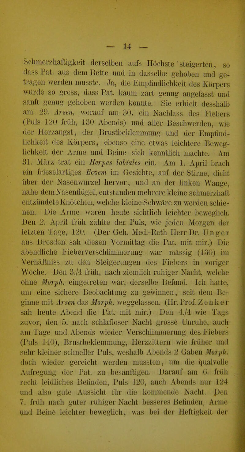 Schmei'zhaftigkeit derselben aiüs Höchste •steigerten, so dass Pat. aus dein Bette und in dasselbe gehoben und ge- tragen werden musste. Ja, die Empfindlichkeit des Körpers wurde so gross, dass Pat. kaum zart genug angefasst und sanft genug gehoben werden konnte. Sie erhielt desshalb am 29. Arsen, worauf am 30. ein Nachlass des Fiebers (Puls 120 früh, 130 Abends) und aller Beschwerden, wie der Herzangst, der Brustbeklennnung und der Empfind- licldceit des Körpers^ ebenso eine etwas leichtere Beweg- lichkeit der Arme und Beine sich kennthch machte. Am 31. März trat ein Herpes labiales ein. Am 1. Apiil brach ein frieselartigcs Eczem im Gesichte, auf der Stirne, dicht über der Nasenwurzel hervor, und an der linken Wange, nahe dem Nasenflügel, entstanden mehrere kleme sclnncrzhaft entzündete Knötchen, welche kleine Schwäre zu werden schie- nen. Die Arme waren heute sichthch leichter beweglich. Den 2. April früh zählte den Puls, wie jeden Morgen der letzten Tage, 120. (Der Geh. Med.-Eath H[errDr. Unger aus Dresden sah diesen Vormittag die Pat. mit mir.) Die abendliche Fieberverschlimmerung war massig (130) im Vei-hältniss zu den Steigerungen des Fiebers in voriger Woche. Den 3./4 früh, nach ziemlich ruhiger Nacht, welche ohne Morph, eingetreten war,- derselbe Befund. Ich hatte, um eine sichere Beobachtung zu gewinnen, seit dem Be- ginne mit Arsen das Morph, weggelassen. (Hr.Prof. Zenkei- sah heute Abend (fie Pat. mit mir.) Den 4./4 wie Tags zuvor, den 5. nach schlafloser Nacht grosse Unruhe, auch am Tage und Abends wieder Verßchlinnnerung des Fiebers (Puls 140), Brustbeklennnung, Ilcrzzittern wie früher und sehr kleiner schneller Puls, weshalb Abends 2 Gaben Morph. doch wieder gereicht werden mussteu, um die qualvolk- Aufregung der Pat. zu besänftigen. Darauf am G. früh recht leidliches Befinden, Puls 120, auch Abends nur 124 und also gute Aussicht für die konnnendc Nacht. Den 7. früh nach guter ruhiger Nacht besseres Befinden, Arme j und Beinf! leichter beweghch, was bei der Heftigkeit der