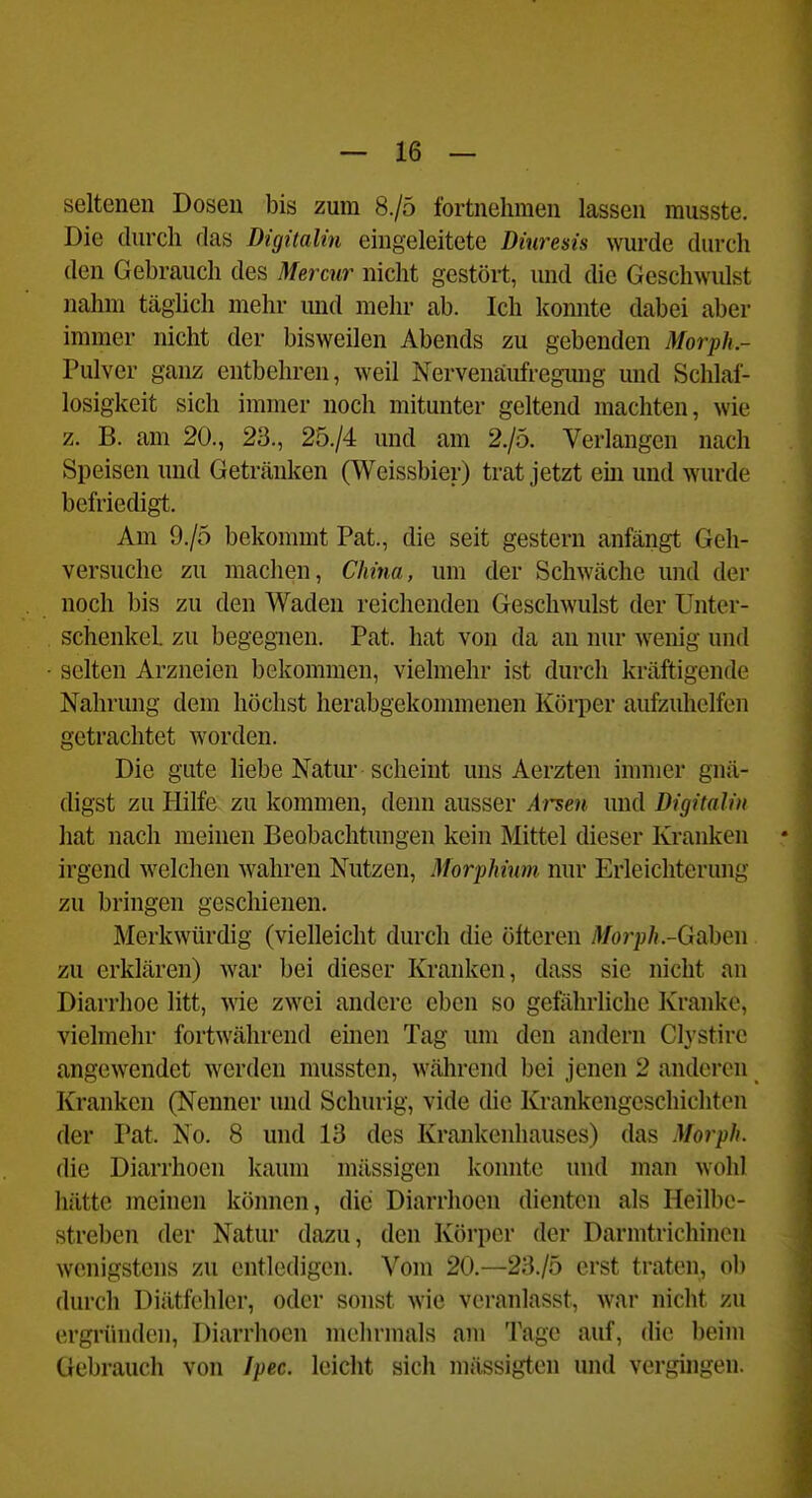 seltenen Dosen bis zum 8./0 fortnehmen lassen musste. Die durch das Digitalin eingeleitete Diuresis wurde durch den Gebrauch des Mercnr nicht gestört, und die Geschwulst nahm täglich mehr und mehr ab. Ich konnte dabei aber immer nicht der bisweilen Abends zu gebenden Morph.- Pulver ganz entbehren, weil Nervenäufregimg und Schlaf- losigkeit sich immer noch mitunter geltend machten, wie z. B. am 20., 23., 25./4 und am 2./5. Verlangen nach Speisen und Getränken (Weissbier) trat jetzt em und wurde befriedigt. Am 9./5 bekommt Pat., die seit gestern anfängt Geh- versuche zu machen, China, um der Schwäche und der noch bis zu den Waden reichenden Geschwulst der Unter- schenkel, zu begegnen. Pat. hat von da an nur wenig und selten Arzneien bekommen, vielmehr ist durch kräftigende Nahrung dem höchst lierabgekommenen Körper aufzuhelfen getrachtet worden. Die gute hebe Natur scheint uns Aerzten immer gnä- digst zu Hilfe zu kommen, denn ausser Ar^eu und Digitalin hat nach meinen Beobachtungen kein Mittel dieser Kranken irgend welchen wahren Nutzen, Morphium nur Erleichterung zu bringen geschienen. Merkwürdig (vielleicht durch die öfteren Morph-Qid\)m zu erklären) war bei dieser Kranken, dass sie nicht an Diarrhoe litt, wie zwei andere eben so gefährliche Kranke, vielmehr fortwährend einen Tag um den andern Clystire angewendet werden mussten, während bei jenen 2 anderen Kranken (Nenner und Schurig, vide die Krankengeschichten der Pat. No. 8 und 13 des Krankenhauses) das Morph. die Diarrhoen kaum mässigen konnte und man wohl hätte meinen können, die Diarrhoen dienten als Heilbe- streben der Natur dazu, den Körper der Darmtrichinen wenigstens zu entledigen. Vom 20.—23./5 erst traten, ob durch Diätfehlcr, oder sonst wie veranlasst, war nicht zu ergründen, Diarrhoen mehrmals am Tage auf, die beim Gebrauch von Jpec. leicht sich mässigten und vergingen.